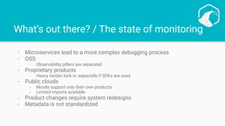 What’s out there? / The state of monitoring
- Microservices lead to a more complex debugging process
- OSS
- Observability pillars are separated
- Proprietary products
- Heavy vendor lock in, especially if SDKs are used
- Public clouds
- Mostly support only their own products
- Limited imports available
- Product changes require system redesigns
- Metadata is not standardized
 
