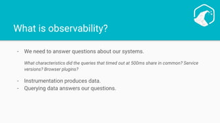 What is observability?
- We need to answer questions about our systems.
What characteristics did the queries that timed out at 500ms share in common? Service
versions? Browser plugins?
- Instrumentation produces data.
- Querying data answers our questions.
 