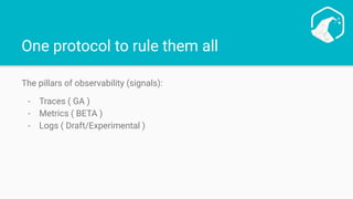 One protocol to rule them all
The pillars of observability (signals):
- Traces ( GA )
- Metrics ( BETA )
- Logs ( Draft/Experimental )
 
