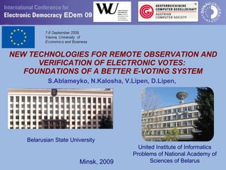NEW TECHNOLOGIES FOR REMOTE OBSERVATION AND VERIFICATION OF ELECTRONIC VOTES:  FOUNDATIONS OF A BETTER E-VOTING SYSTEM S.Ablameyko, N.Kalosha, V.Lipen, D.Lipen,   United Institute of Informatics Problems of National Academy of Sciences of Belarus Belarusian State University Minsk, 2009 