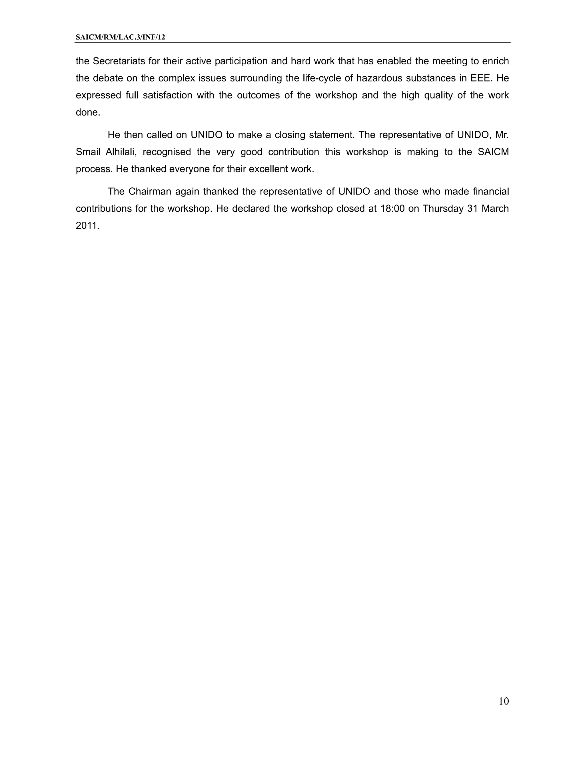 SAICM/RM/LAC.3/INF/12


the Secretariats for their active participation and hard work that has enabled the meeting to enrich
the debate on the complex issues surrounding the life-cycle of hazardous substances in EEE. He
expressed full satisfaction with the outcomes of the workshop and the high quality of the work
done.

        He then called on UNIDO to make a closing statement. The representative of UNIDO, Mr.
Smail Alhilali, recognised the very good contribution this workshop is making to the SAICM
process. He thanked everyone for their excellent work.

        The Chairman again thanked the representative of UNIDO and those who made financial
contributions for the workshop. He declared the workshop closed at 18:00 on Thursday 31 March
2011.




                                                                                                 10
 