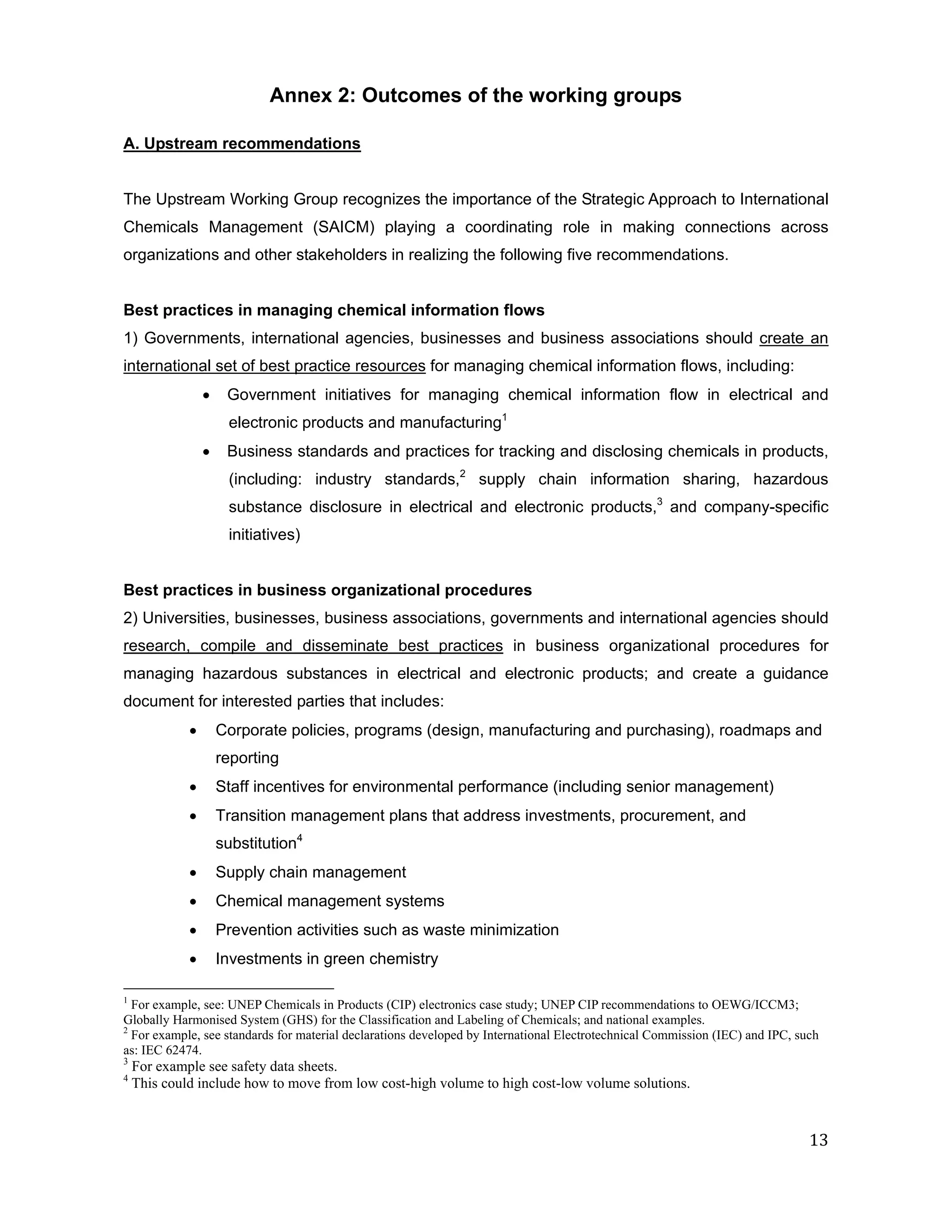 Annex 2: Outcomes of the working groups

A. Upstream recommendations


The Upstream Working Group recognizes the importance of the Strategic Approach to International
Chemicals Management (SAICM) playing a coordinating role in making connections across
organizations and other stakeholders in realizing the following five recommendations.


Best practices in managing chemical information flows
1) Governments, international agencies, businesses and business associations should create an
international set of best practice resources for managing chemical information flows, including:
                     Government initiatives for managing chemical information flow in electrical and
                      electronic products and manufacturing1
                     Business standards and practices for tracking and disclosing chemicals in products,
                      (including: industry standards,2 supply chain information sharing, hazardous
                      substance disclosure in electrical and electronic products,3 and company-specific
                      initiatives)


Best practices in business organizational procedures
2) Universities, businesses, business associations, governments and international agencies should
research, compile and disseminate best practices in business organizational procedures for
managing hazardous substances in electrical and electronic products; and create a guidance
document for interested parties that includes:
                    Corporate policies, programs (design, manufacturing and purchasing), roadmaps and
                     reporting
                    Staff incentives for environmental performance (including senior management)
                    Transition management plans that address investments, procurement, and
                     substitution4
                    Supply chain management
                    Chemical management systems
                    Prevention activities such as waste minimization
                    Investments in green chemistry

1
  For example, see: UNEP Chemicals in Products (CIP) electronics case study; UNEP CIP recommendations to OEWG/ICCM3;
Globally Harmonised System (GHS) for the Classification and Labeling of Chemicals; and national examples.
2
  For example, see standards for material declarations developed by International Electrotechnical Commission (IEC) and IPC, such
as: IEC 62474.
3
    For example see safety data sheets.
4
    This could include how to move from low cost-high volume to high cost-low volume solutions.


                                                                                                                               13
 