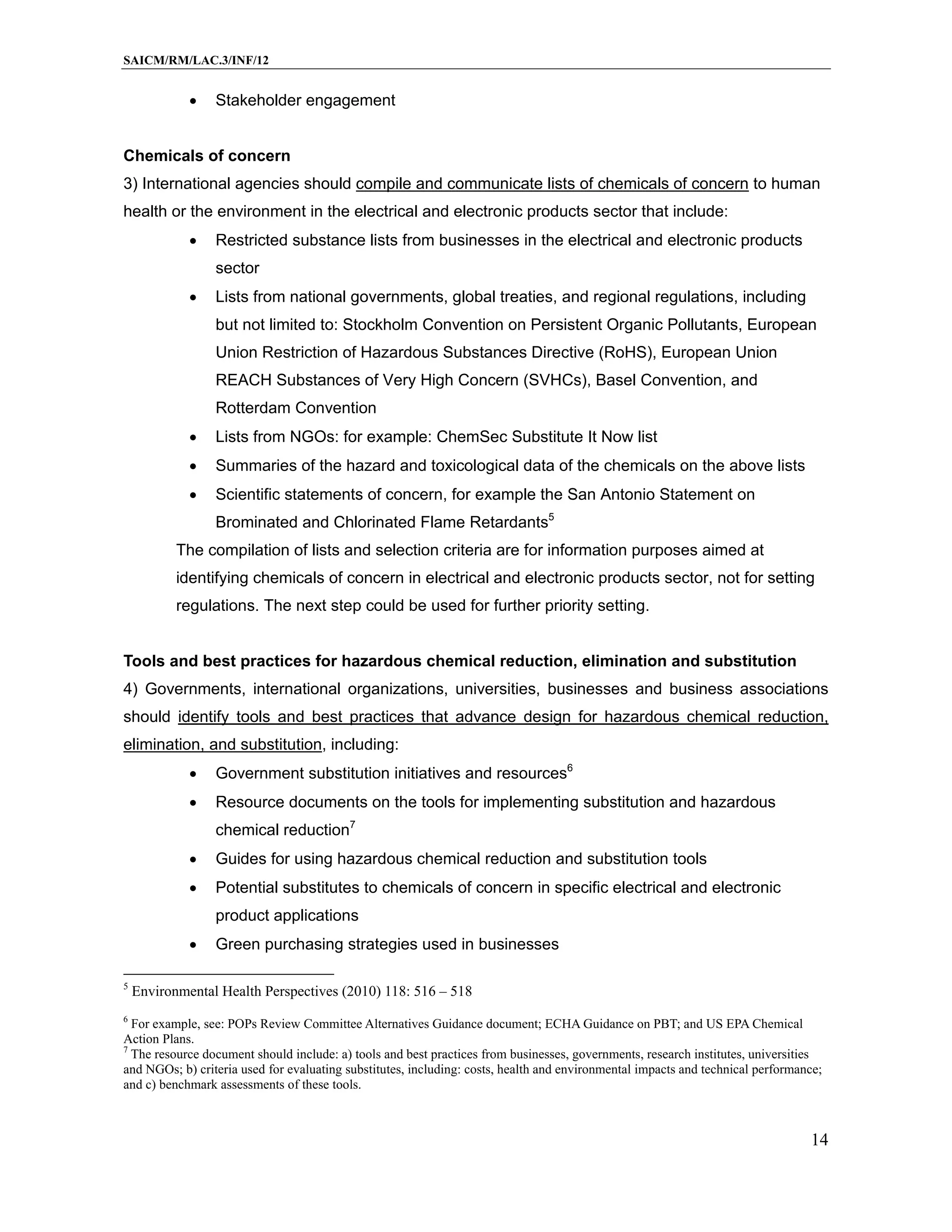 SAICM/RM/LAC.3/INF/12


                Stakeholder engagement


Chemicals of concern
3) International agencies should compile and communicate lists of chemicals of concern to human
health or the environment in the electrical and electronic products sector that include:
                Restricted substance lists from businesses in the electrical and electronic products
                 sector
                Lists from national governments, global treaties, and regional regulations, including
                 but not limited to: Stockholm Convention on Persistent Organic Pollutants, European
                 Union Restriction of Hazardous Substances Directive (RoHS), European Union
                 REACH Substances of Very High Concern (SVHCs), Basel Convention, and
                 Rotterdam Convention
                Lists from NGOs: for example: ChemSec Substitute It Now list
                Summaries of the hazard and toxicological data of the chemicals on the above lists
                Scientific statements of concern, for example the San Antonio Statement on
                 Brominated and Chlorinated Flame Retardants5
           The compilation of lists and selection criteria are for information purposes aimed at
           identifying chemicals of concern in electrical and electronic products sector, not for setting
           regulations. The next step could be used for further priority setting.


Tools and best practices for hazardous chemical reduction, elimination and substitution
4) Governments, international organizations, universities, businesses and business associations
should identify tools and best practices that advance design for hazardous chemical reduction,
elimination, and substitution, including:
                Government substitution initiatives and resources6
                Resource documents on the tools for implementing substitution and hazardous
                 chemical reduction7
                Guides for using hazardous chemical reduction and substitution tools
                Potential substitutes to chemicals of concern in specific electrical and electronic
                 product applications
                Green purchasing strategies used in businesses

5
    Environmental Health Perspectives (2010) 118: 516 – 518
6
  For example, see: POPs Review Committee Alternatives Guidance document; ECHA Guidance on PBT; and US EPA Chemical
Action Plans.
7
  The resource document should include: a) tools and best practices from businesses, governments, research institutes, universities
and NGOs; b) criteria used for evaluating substitutes, including: costs, health and environmental impacts and technical performance;
and c) benchmark assessments of these tools.



                                                                                                                                 14
 
