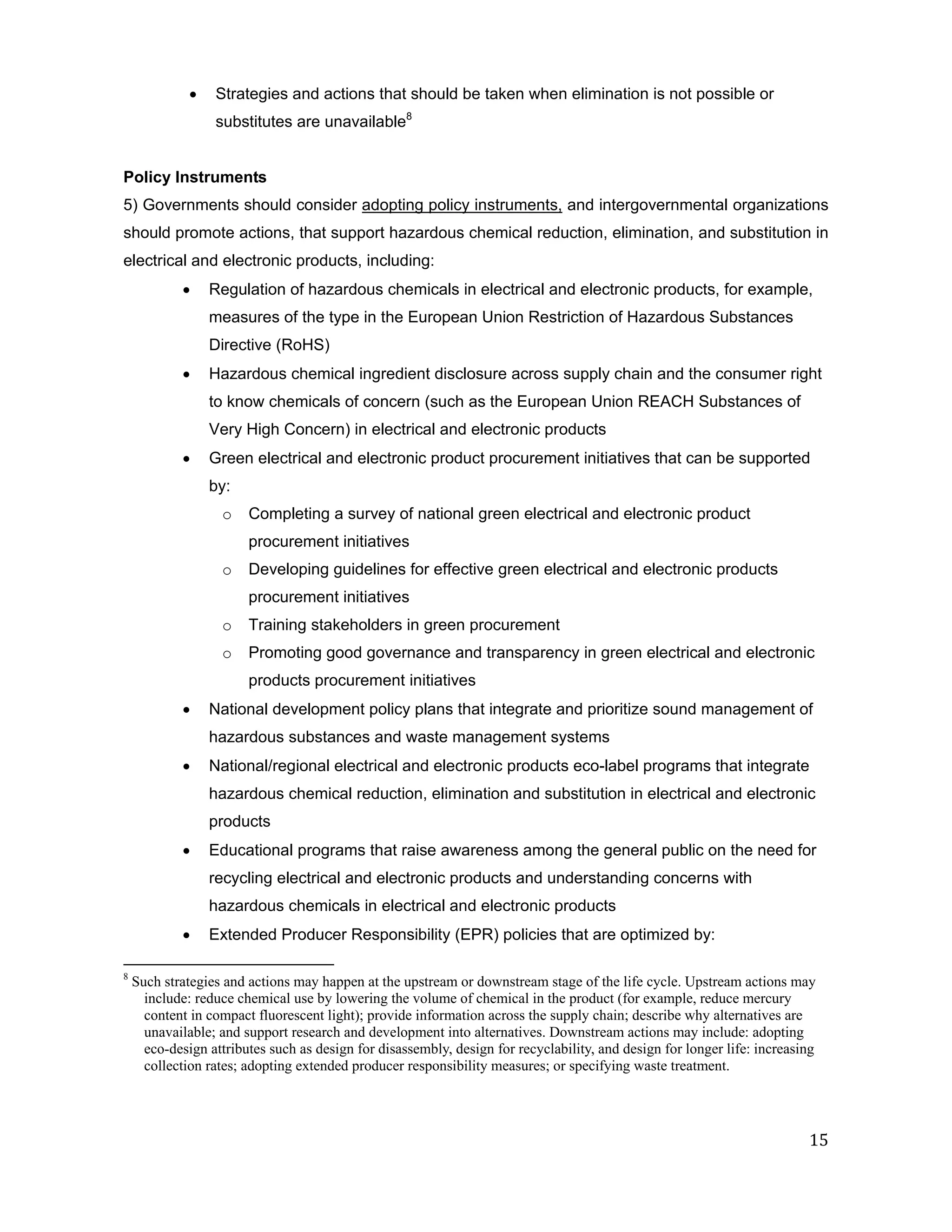    Strategies and actions that should be taken when elimination is not possible or
                  substitutes are unavailable8


Policy Instruments
5) Governments should consider adopting policy instruments, and intergovernmental organizations
should promote actions, that support hazardous chemical reduction, elimination, and substitution in
electrical and electronic products, including:
                 Regulation of hazardous chemicals in electrical and electronic products, for example,
                  measures of the type in the European Union Restriction of Hazardous Substances
                  Directive (RoHS)
                 Hazardous chemical ingredient disclosure across supply chain and the consumer right
                  to know chemicals of concern (such as the European Union REACH Substances of
                  Very High Concern) in electrical and electronic products
                 Green electrical and electronic product procurement initiatives that can be supported
                  by:
                   o    Completing a survey of national green electrical and electronic product
                        procurement initiatives
                   o    Developing guidelines for effective green electrical and electronic products
                        procurement initiatives
                   o    Training stakeholders in green procurement
                   o    Promoting good governance and transparency in green electrical and electronic
                        products procurement initiatives
                 National development policy plans that integrate and prioritize sound management of
                  hazardous substances and waste management systems
                 National/regional electrical and electronic products eco-label programs that integrate
                  hazardous chemical reduction, elimination and substitution in electrical and electronic
                  products
                 Educational programs that raise awareness among the general public on the need for
                  recycling electrical and electronic products and understanding concerns with
                  hazardous chemicals in electrical and electronic products
                 Extended Producer Responsibility (EPR) policies that are optimized by:

8
    Such strategies and actions may happen at the upstream or downstream stage of the life cycle. Upstream actions may
      include: reduce chemical use by lowering the volume of chemical in the product (for example, reduce mercury
      content in compact fluorescent light); provide information across the supply chain; describe why alternatives are
      unavailable; and support research and development into alternatives. Downstream actions may include: adopting
      eco-design attributes such as design for disassembly, design for recyclability, and design for longer life: increasing
      collection rates; adopting extended producer responsibility measures; or specifying waste treatment.




                                                                                                                          15
 