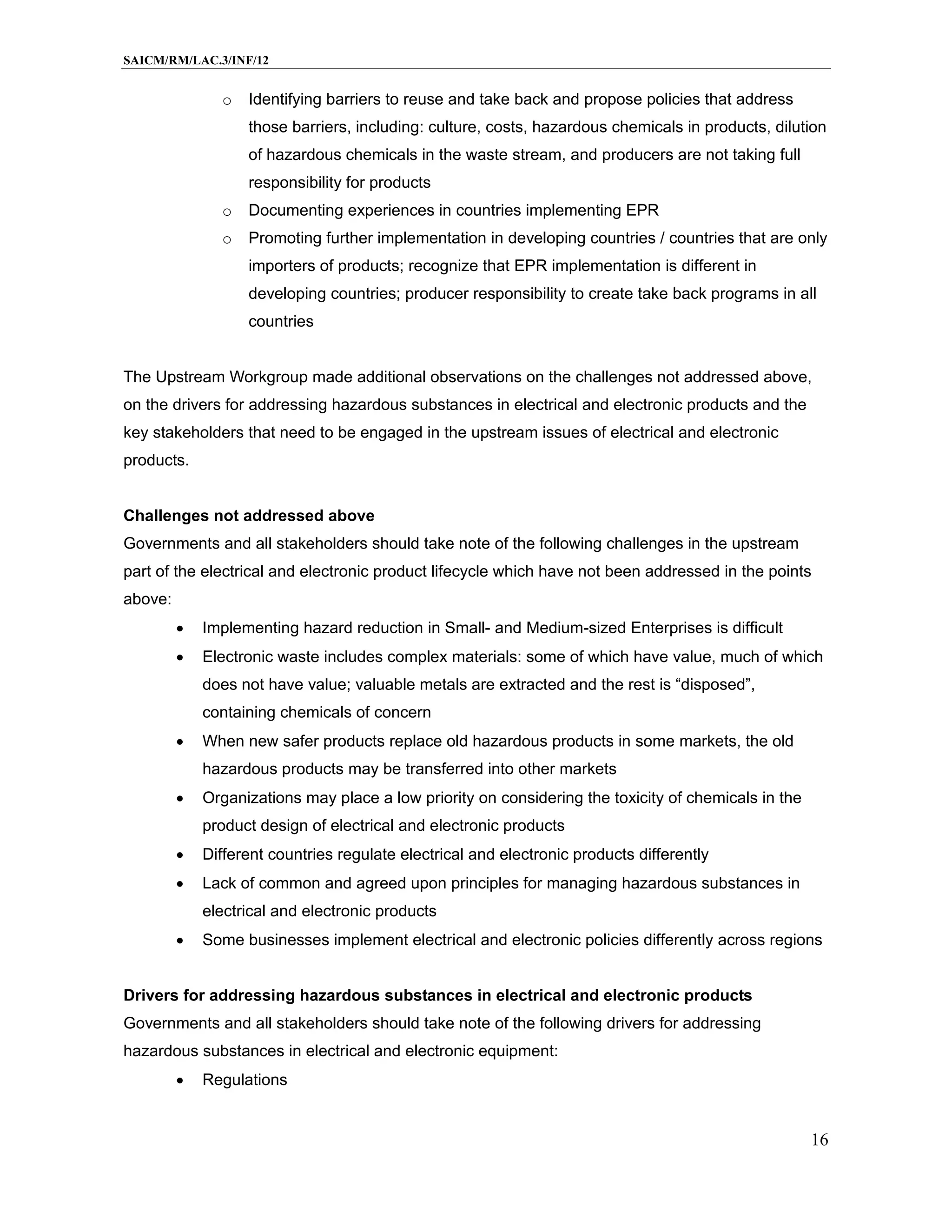 SAICM/RM/LAC.3/INF/12


               o   Identifying barriers to reuse and take back and propose policies that address
                   those barriers, including: culture, costs, hazardous chemicals in products, dilution
                   of hazardous chemicals in the waste stream, and producers are not taking full
                   responsibility for products
               o   Documenting experiences in countries implementing EPR
               o   Promoting further implementation in developing countries / countries that are only
                   importers of products; recognize that EPR implementation is different in
                   developing countries; producer responsibility to create take back programs in all
                   countries


The Upstream Workgroup made additional observations on the challenges not addressed above,
on the drivers for addressing hazardous substances in electrical and electronic products and the
key stakeholders that need to be engaged in the upstream issues of electrical and electronic
products.


Challenges not addressed above
Governments and all stakeholders should take note of the following challenges in the upstream
part of the electrical and electronic product lifecycle which have not been addressed in the points
above:
            Implementing hazard reduction in Small- and Medium-sized Enterprises is difficult
            Electronic waste includes complex materials: some of which have value, much of which
             does not have value; valuable metals are extracted and the rest is “disposed”,
             containing chemicals of concern
            When new safer products replace old hazardous products in some markets, the old
             hazardous products may be transferred into other markets
            Organizations may place a low priority on considering the toxicity of chemicals in the
             product design of electrical and electronic products
            Different countries regulate electrical and electronic products differently
            Lack of common and agreed upon principles for managing hazardous substances in
             electrical and electronic products
            Some businesses implement electrical and electronic policies differently across regions


Drivers for addressing hazardous substances in electrical and electronic products
Governments and all stakeholders should take note of the following drivers for addressing
hazardous substances in electrical and electronic equipment:
            Regulations


                                                                                                      16
 