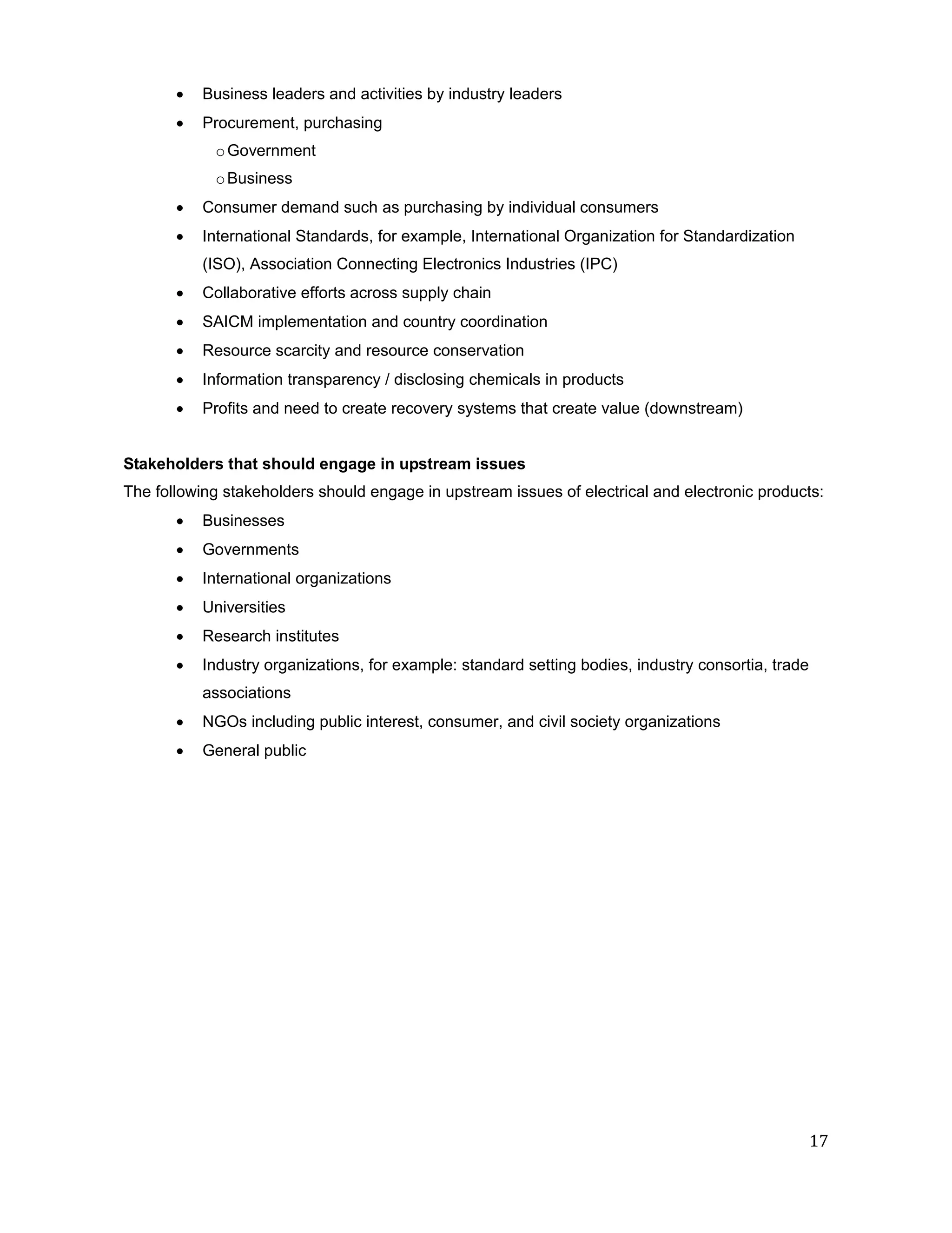    Business leaders and activities by industry leaders
          Procurement, purchasing
            o Government
            o Business
          Consumer demand such as purchasing by individual consumers
          International Standards, for example, International Organization for Standardization
           (ISO), Association Connecting Electronics Industries (IPC)
          Collaborative efforts across supply chain
          SAICM implementation and country coordination
          Resource scarcity and resource conservation
          Information transparency / disclosing chemicals in products
          Profits and need to create recovery systems that create value (downstream)


Stakeholders that should engage in upstream issues
The following stakeholders should engage in upstream issues of electrical and electronic products:
          Businesses
          Governments
          International organizations
          Universities
          Research institutes
          Industry organizations, for example: standard setting bodies, industry consortia, trade
           associations
          NGOs including public interest, consumer, and civil society organizations
          General public




                                                                                                     17
 