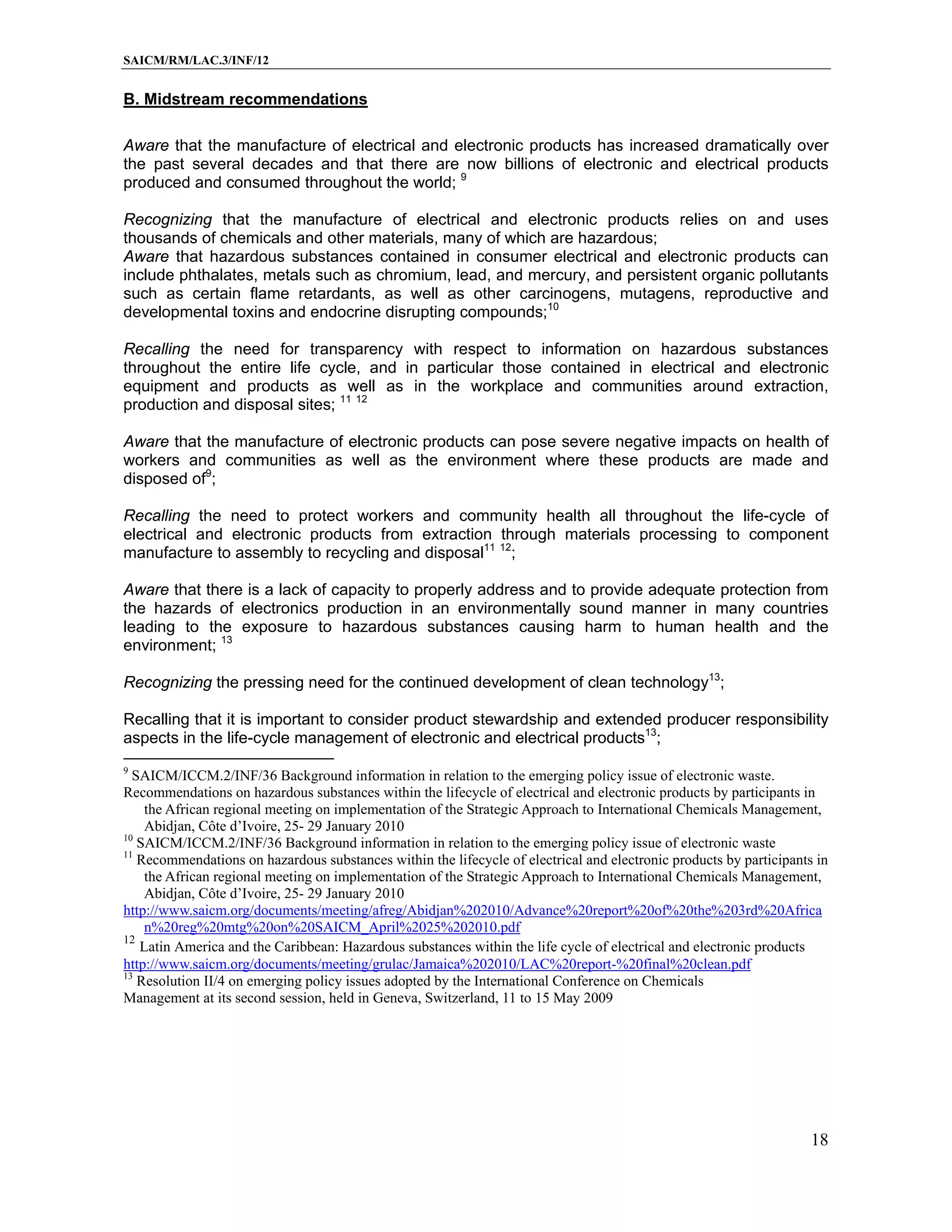 SAICM/RM/LAC.3/INF/12


B. Midstream recommendations

Aware that the manufacture of electrical and electronic products has increased dramatically over
the past several decades and that there are now billions of electronic and electrical products
produced and consumed throughout the world; 9

Recognizing that the manufacture of electrical and electronic products relies on and uses
thousands of chemicals and other materials, many of which are hazardous;
Aware that hazardous substances contained in consumer electrical and electronic products can
include phthalates, metals such as chromium, lead, and mercury, and persistent organic pollutants
such as certain flame retardants, as well as other carcinogens, mutagens, reproductive and
developmental toxins and endocrine disrupting compounds;10

Recalling the need for transparency with respect to information on hazardous substances
throughout the entire life cycle, and in particular those contained in electrical and electronic
equipment and products as well as in the workplace and communities around extraction,
production and disposal sites; 11 12

Aware that the manufacture of electronic products can pose severe negative impacts on health of
workers and communities as well as the environment where these products are made and
disposed of9;

Recalling the need to protect workers and community health all throughout the life-cycle of
electrical and electronic products from extraction through materials processing to component
manufacture to assembly to recycling and disposal11 12;

Aware that there is a lack of capacity to properly address and to provide adequate protection from
the hazards of electronics production in an environmentally sound manner in many countries
leading to the exposure to hazardous substances causing harm to human health and the
environment; 13

Recognizing the pressing need for the continued development of clean technology13;

Recalling that it is important to consider product stewardship and extended producer responsibility
aspects in the life-cycle management of electronic and electrical products13;
9
  SAICM/ICCM.2/INF/36 Background information in relation to the emerging policy issue of electronic waste.
Recommendations on hazardous substances within the lifecycle of electrical and electronic products by participants in
    the African regional meeting on implementation of the Strategic Approach to International Chemicals Management,
    Abidjan, Côte d’Ivoire, 25- 29 January 2010
10
   SAICM/ICCM.2/INF/36 Background information in relation to the emerging policy issue of electronic waste
11
   Recommendations on hazardous substances within the lifecycle of electrical and electronic products by participants in
    the African regional meeting on implementation of the Strategic Approach to International Chemicals Management,
    Abidjan, Côte d’Ivoire, 25- 29 January 2010
http://www.saicm.org/documents/meeting/afreg/Abidjan%202010/Advance%20report%20of%20the%203rd%20Africa
    n%20reg%20mtg%20on%20SAICM_April%2025%202010.pdf
12
   Latin America and the Caribbean: Hazardous substances within the life cycle of electrical and electronic products
http://www.saicm.org/documents/meeting/grulac/Jamaica%202010/LAC%20report-%20final%20clean.pdf
13
   Resolution II/4 on emerging policy issues adopted by the International Conference on Chemicals
Management at its second session, held in Geneva, Switzerland, 11 to 15 May 2009




                                                                                                                     18
 