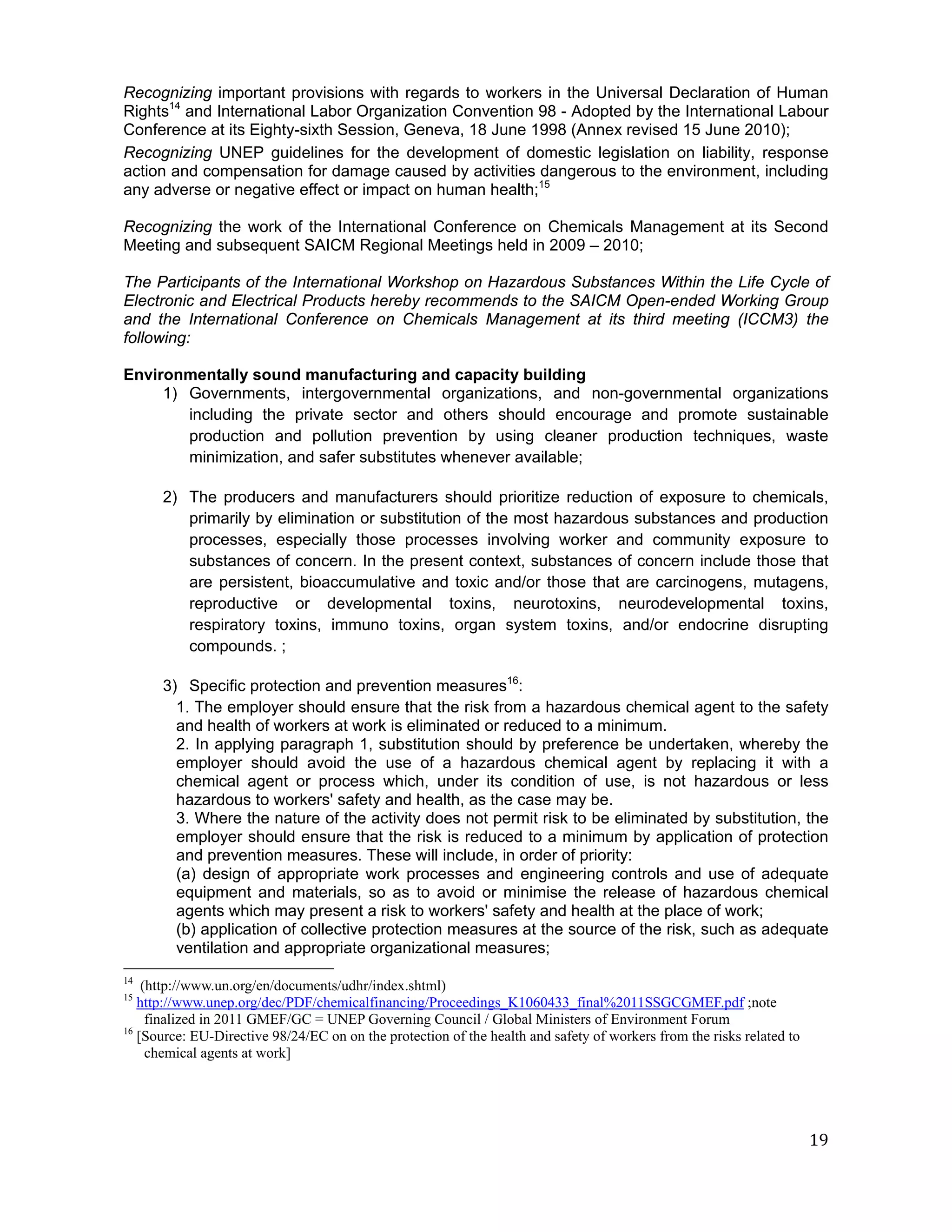 Recognizing important provisions with regards to workers in the Universal Declaration of Human
Rights14 and International Labor Organization Convention 98 - Adopted by the International Labour
Conference at its Eighty-sixth Session, Geneva, 18 June 1998 (Annex revised 15 June 2010);
Recognizing UNEP guidelines for the development of domestic legislation on liability, response
action and compensation for damage caused by activities dangerous to the environment, including
any adverse or negative effect or impact on human health;15

Recognizing the work of the International Conference on Chemicals Management at its Second
Meeting and subsequent SAICM Regional Meetings held in 2009 – 2010;

The Participants of the International Workshop on Hazardous Substances Within the Life Cycle of
Electronic and Electrical Products hereby recommends to the SAICM Open-ended Working Group
and the International Conference on Chemicals Management at its third meeting (ICCM3) the
following:

Environmentally sound manufacturing and capacity building
     1) Governments, intergovernmental organizations, and non-governmental organizations
        including the private sector and others should encourage and promote sustainable
        production and pollution prevention by using cleaner production techniques, waste
        minimization, and safer substitutes whenever available;

      2) The producers and manufacturers should prioritize reduction of exposure to chemicals,
         primarily by elimination or substitution of the most hazardous substances and production
         processes, especially those processes involving worker and community exposure to
         substances of concern. In the present context, substances of concern include those that
         are persistent, bioaccumulative and toxic and/or those that are carcinogens, mutagens,
         reproductive or developmental toxins, neurotoxins, neurodevelopmental toxins,
         respiratory toxins, immuno toxins, organ system toxins, and/or endocrine disrupting
         compounds. ;

      3) Specific protection and prevention measures16:
        1. The employer should ensure that the risk from a hazardous chemical agent to the safety
        and health of workers at work is eliminated or reduced to a minimum.
        2. In applying paragraph 1, substitution should by preference be undertaken, whereby the
        employer should avoid the use of a hazardous chemical agent by replacing it with a
        chemical agent or process which, under its condition of use, is not hazardous or less
        hazardous to workers' safety and health, as the case may be.
        3. Where the nature of the activity does not permit risk to be eliminated by substitution, the
        employer should ensure that the risk is reduced to a minimum by application of protection
        and prevention measures. These will include, in order of priority:
        (a) design of appropriate work processes and engineering controls and use of adequate
        equipment and materials, so as to avoid or minimise the release of hazardous chemical
        agents which may present a risk to workers' safety and health at the place of work;
        (b) application of collective protection measures at the source of the risk, such as adequate
        ventilation and appropriate organizational measures;
14
    (http://www.un.org/en/documents/udhr/index.shtml)
15
   http://www.unep.org/dec/PDF/chemicalfinancing/Proceedings_K1060433_final%2011SSGCGMEF.pdf ;note
     finalized in 2011 GMEF/GC = UNEP Governing Council / Global Ministers of Environment Forum
16
   [Source: EU-Directive 98/24/EC on on the protection of the health and safety of workers from the risks related to
     chemical agents at work]




                                                                                                                       19
 