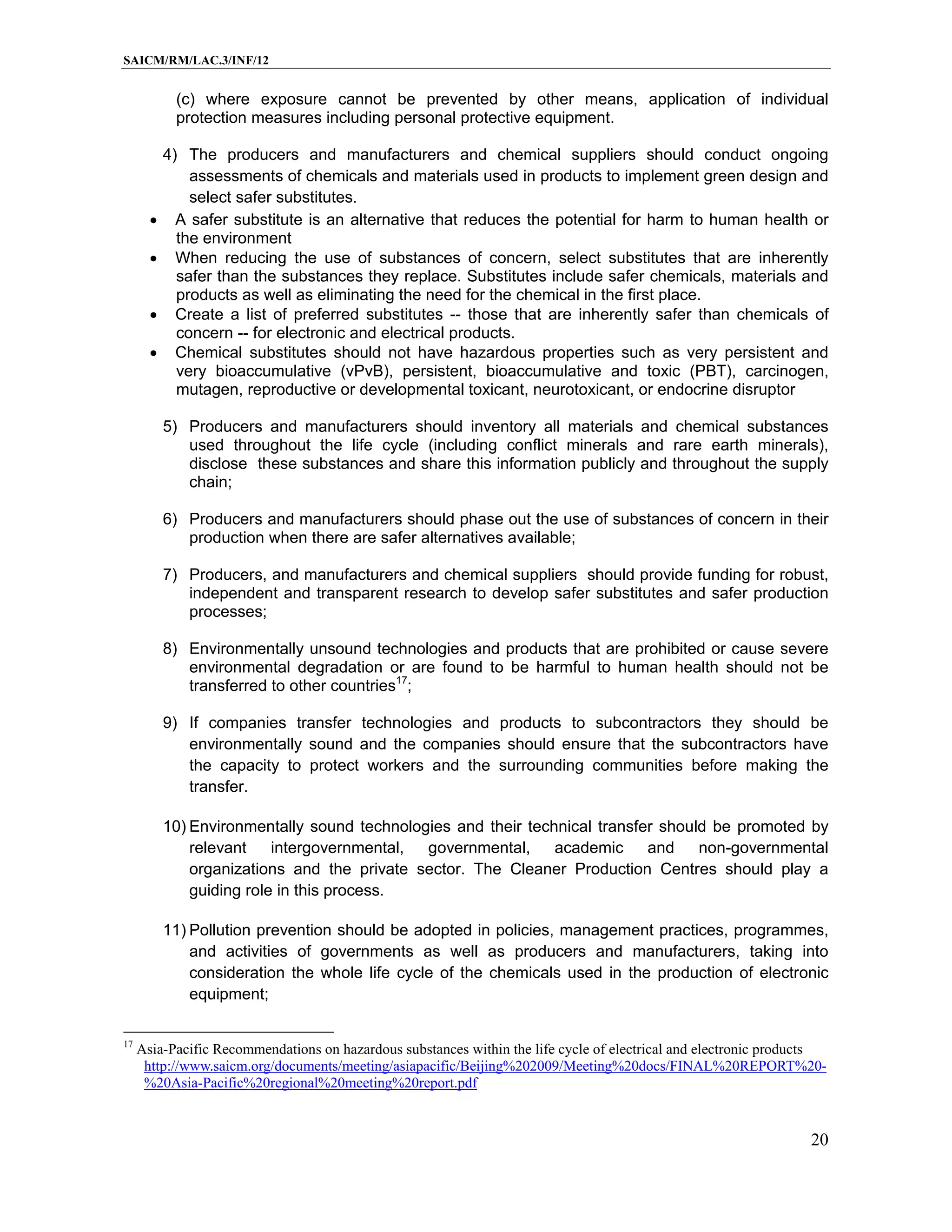 SAICM/RM/LAC.3/INF/12


            (c) where exposure cannot be prevented by other means, application of individual
            protection measures including personal protective equipment.

           4) The producers and manufacturers and chemical suppliers should conduct ongoing
               assessments of chemicals and materials used in products to implement green design and
               select safer substitutes.
            A safer substitute is an alternative that reduces the potential for harm to human health or
             the environment
            When reducing the use of substances of concern, select substitutes that are inherently
             safer than the substances they replace. Substitutes include safer chemicals, materials and
             products as well as eliminating the need for the chemical in the first place.
            Create a list of preferred substitutes -- those that are inherently safer than chemicals of
             concern -- for electronic and electrical products.
            Chemical substitutes should not have hazardous properties such as very persistent and
             very bioaccumulative (vPvB), persistent, bioaccumulative and toxic (PBT), carcinogen,
             mutagen, reproductive or developmental toxicant, neurotoxicant, or endocrine disruptor

           5) Producers and manufacturers should inventory all materials and chemical substances
              used throughout the life cycle (including conflict minerals and rare earth minerals),
              disclose these substances and share this information publicly and throughout the supply
              chain;

           6) Producers and manufacturers should phase out the use of substances of concern in their
              production when there are safer alternatives available;

           7) Producers, and manufacturers and chemical suppliers should provide funding for robust,
              independent and transparent research to develop safer substitutes and safer production
              processes;

           8) Environmentally unsound technologies and products that are prohibited or cause severe
              environmental degradation or are found to be harmful to human health should not be
              transferred to other countries17;

           9) If companies transfer technologies and products to subcontractors they should be
              environmentally sound and the companies should ensure that the subcontractors have
              the capacity to protect workers and the surrounding communities before making the
              transfer.

           10) Environmentally sound technologies and their technical transfer should be promoted by
               relevant    intergovernmental, governmental,     academic     and    non-governmental
               organizations and the private sector. The Cleaner Production Centres should play a
               guiding role in this process.

           11) Pollution prevention should be adopted in policies, management practices, programmes,
               and activities of governments as well as producers and manufacturers, taking into
               consideration the whole life cycle of the chemicals used in the production of electronic
               equipment;

17
     Asia-Pacific Recommendations on hazardous substances within the life cycle of electrical and electronic products
      http://www.saicm.org/documents/meeting/asiapacific/Beijing%202009/Meeting%20docs/FINAL%20REPORT%20-
      %20Asia-Pacific%20regional%20meeting%20report.pdf


                                                                                                                  20
 