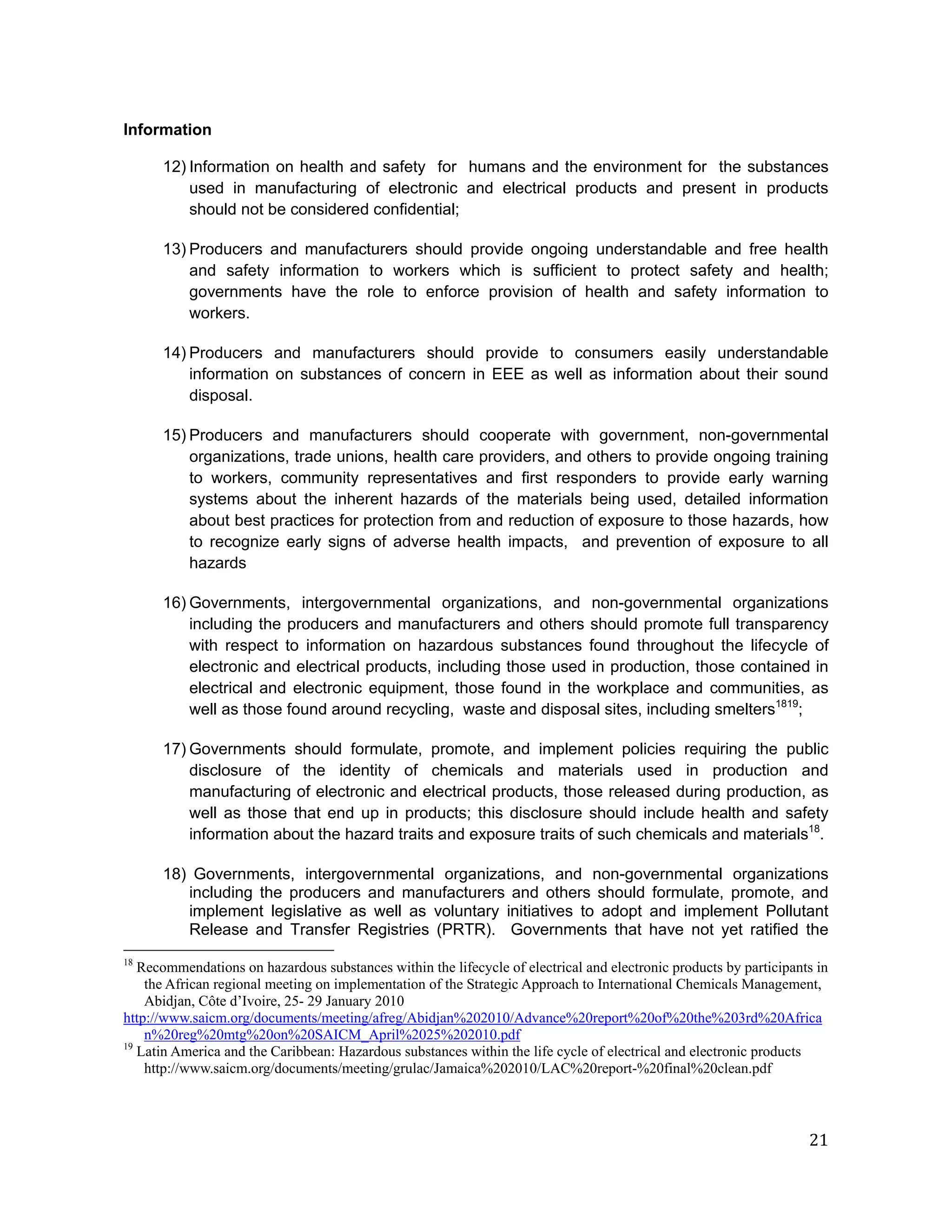 Information

      12) Information on health and safety for humans and the environment for the substances
          used in manufacturing of electronic and electrical products and present in products
          should not be considered confidential;

      13) Producers and manufacturers should provide ongoing understandable and free health
          and safety information to workers which is sufficient to protect safety and health;
          governments have the role to enforce provision of health and safety information to
          workers.

      14) Producers and manufacturers should provide to consumers easily understandable
          information on substances of concern in EEE as well as information about their sound
          disposal.

      15) Producers and manufacturers should cooperate with government, non-governmental
          organizations, trade unions, health care providers, and others to provide ongoing training
          to workers, community representatives and first responders to provide early warning
          systems about the inherent hazards of the materials being used, detailed information
          about best practices for protection from and reduction of exposure to those hazards, how
          to recognize early signs of adverse health impacts, and prevention of exposure to all
          hazards

      16) Governments, intergovernmental organizations, and non-governmental organizations
          including the producers and manufacturers and others should promote full transparency
          with respect to information on hazardous substances found throughout the lifecycle of
          electronic and electrical products, including those used in production, those contained in
          electrical and electronic equipment, those found in the workplace and communities, as
          well as those found around recycling, waste and disposal sites, including smelters1819;

      17) Governments should formulate, promote, and implement policies requiring the public
          disclosure of the identity of chemicals and materials used in production and
          manufacturing of electronic and electrical products, those released during production, as
          well as those that end up in products; this disclosure should include health and safety
          information about the hazard traits and exposure traits of such chemicals and materials18.

      18) Governments, intergovernmental organizations, and non-governmental organizations
         including the producers and manufacturers and others should formulate, promote, and
         implement legislative as well as voluntary initiatives to adopt and implement Pollutant
         Release and Transfer Registries (PRTR). Governments that have not yet ratified the
18
   Recommendations on hazardous substances within the lifecycle of electrical and electronic products by participants in
    the African regional meeting on implementation of the Strategic Approach to International Chemicals Management,
    Abidjan, Côte d’Ivoire, 25- 29 January 2010
http://www.saicm.org/documents/meeting/afreg/Abidjan%202010/Advance%20report%20of%20the%203rd%20Africa
    n%20reg%20mtg%20on%20SAICM_April%2025%202010.pdf
19
   Latin America and the Caribbean: Hazardous substances within the life cycle of electrical and electronic products
    http://www.saicm.org/documents/meeting/grulac/Jamaica%202010/LAC%20report-%20final%20clean.pdf



                                                                                                                    21
 