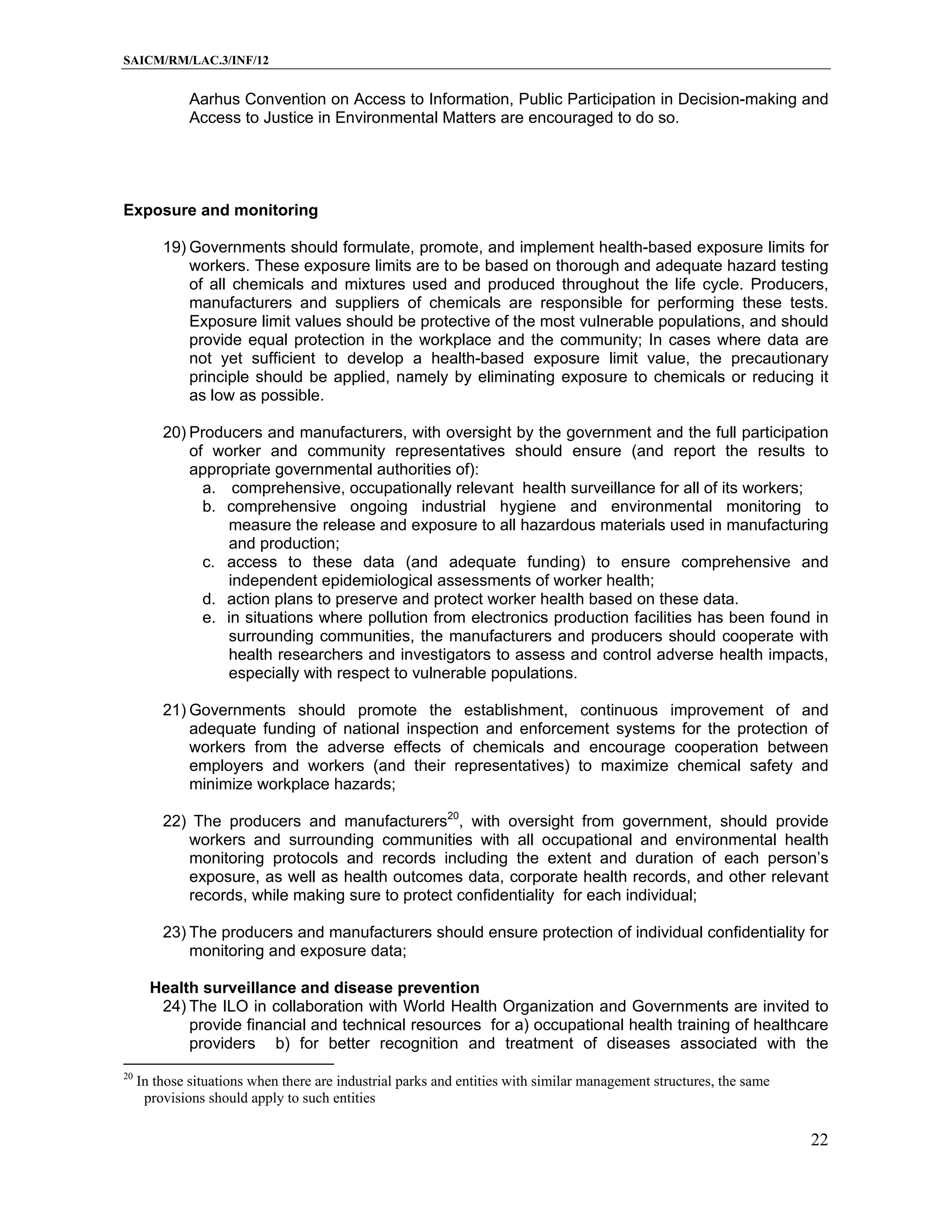 SAICM/RM/LAC.3/INF/12


              Aarhus Convention on Access to Information, Public Participation in Decision-making and
              Access to Justice in Environmental Matters are encouraged to do so.




Exposure and monitoring

         19) Governments should formulate, promote, and implement health-based exposure limits for
             workers. These exposure limits are to be based on thorough and adequate hazard testing
             of all chemicals and mixtures used and produced throughout the life cycle. Producers,
             manufacturers and suppliers of chemicals are responsible for performing these tests.
             Exposure limit values should be protective of the most vulnerable populations, and should
             provide equal protection in the workplace and the community; In cases where data are
             not yet sufficient to develop a health-based exposure limit value, the precautionary
             principle should be applied, namely by eliminating exposure to chemicals or reducing it
             as low as possible.

         20) Producers and manufacturers, with oversight by the government and the full participation
             of worker and community representatives should ensure (and report the results to
             appropriate governmental authorities of):
               a. comprehensive, occupationally relevant health surveillance for all of its workers;
               b. comprehensive ongoing industrial hygiene and environmental monitoring to
                  measure the release and exposure to all hazardous materials used in manufacturing
                  and production;
               c. access to these data (and adequate funding) to ensure comprehensive and
                  independent epidemiological assessments of worker health;
               d. action plans to preserve and protect worker health based on these data.
               e. in situations where pollution from electronics production facilities has been found in
                  surrounding communities, the manufacturers and producers should cooperate with
                  health researchers and investigators to assess and control adverse health impacts,
                  especially with respect to vulnerable populations.

         21) Governments should promote the establishment, continuous improvement of and
             adequate funding of national inspection and enforcement systems for the protection of
             workers from the adverse effects of chemicals and encourage cooperation between
             employers and workers (and their representatives) to maximize chemical safety and
             minimize workplace hazards;

         22) The producers and manufacturers20, with oversight from government, should provide
            workers and surrounding communities with all occupational and environmental health
            monitoring protocols and records including the extent and duration of each person’s
            exposure, as well as health outcomes data, corporate health records, and other relevant
            records, while making sure to protect confidentiality for each individual;

         23) The producers and manufacturers should ensure protection of individual confidentiality for
             monitoring and exposure data;

       Health surveillance and disease prevention
        24) The ILO in collaboration with World Health Organization and Governments are invited to
            provide financial and technical resources for a) occupational health training of healthcare
            providers b) for better recognition and treatment of diseases associated with the
20
     In those situations when there are industrial parks and entities with similar management structures, the same
      provisions should apply to such entities

                                                                                                                     22
 