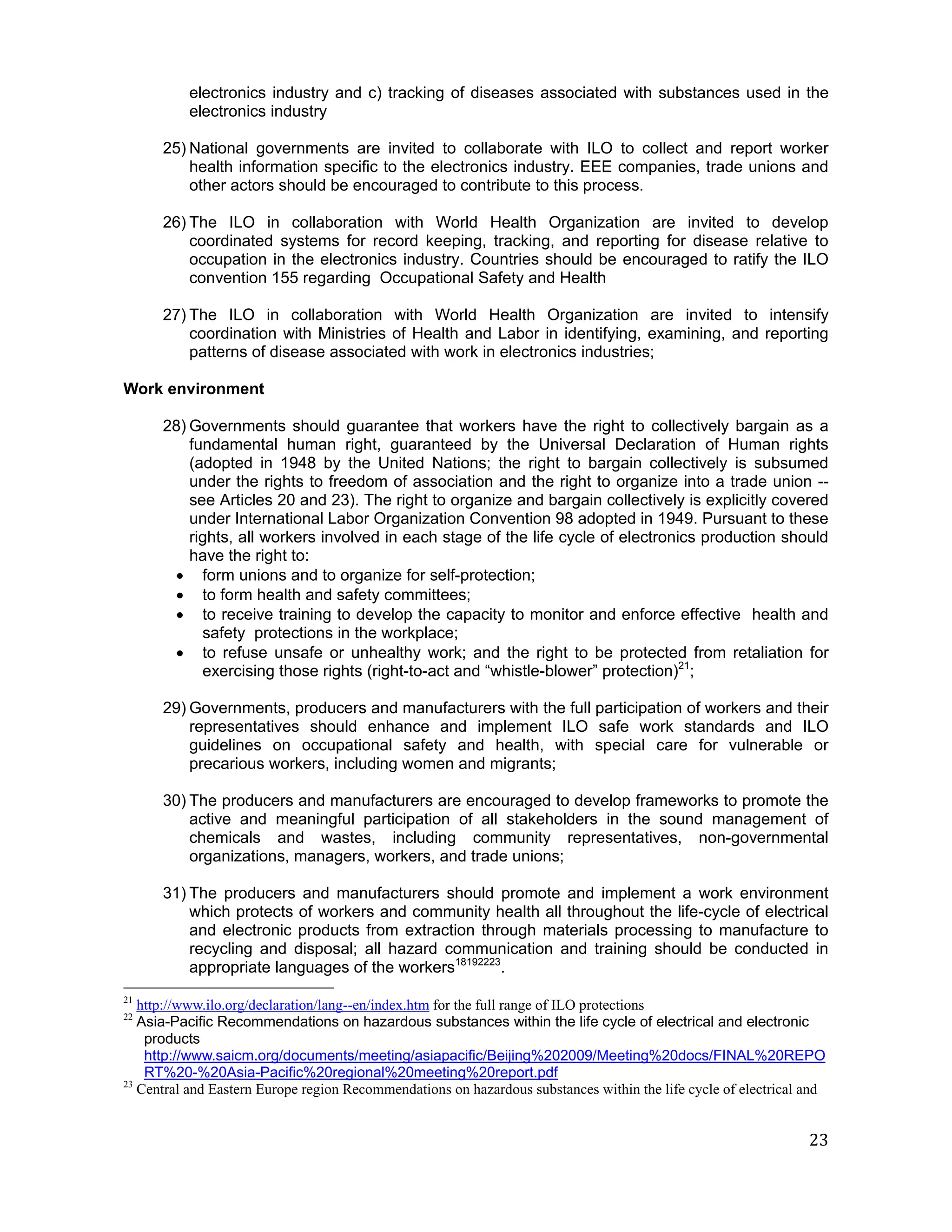 electronics industry and c) tracking of diseases associated with substances used in the
          electronics industry

      25) National governments are invited to collaborate with ILO to collect and report worker
          health information specific to the electronics industry. EEE companies, trade unions and
          other actors should be encouraged to contribute to this process.

      26) The ILO in collaboration with World Health Organization are invited to develop
          coordinated systems for record keeping, tracking, and reporting for disease relative to
          occupation in the electronics industry. Countries should be encouraged to ratify the ILO
          convention 155 regarding Occupational Safety and Health

      27) The ILO in collaboration with World Health Organization are invited to intensify
          coordination with Ministries of Health and Labor in identifying, examining, and reporting
          patterns of disease associated with work in electronics industries;

Work environment

      28) Governments should guarantee that workers have the right to collectively bargain as a
          fundamental human right, guaranteed by the Universal Declaration of Human rights
          (adopted in 1948 by the United Nations; the right to bargain collectively is subsumed
          under the rights to freedom of association and the right to organize into a trade union --
          see Articles 20 and 23). The right to organize and bargain collectively is explicitly covered
          under International Labor Organization Convention 98 adopted in 1949. Pursuant to these
          rights, all workers involved in each stage of the life cycle of electronics production should
          have the right to:
        form unions and to organize for self-protection;
        to form health and safety committees;
        to receive training to develop the capacity to monitor and enforce effective health and
            safety protections in the workplace;
        to refuse unsafe or unhealthy work; and the right to be protected from retaliation for
            exercising those rights (right-to-act and “whistle-blower” protection)21;

      29) Governments, producers and manufacturers with the full participation of workers and their
          representatives should enhance and implement ILO safe work standards and ILO
          guidelines on occupational safety and health, with special care for vulnerable or
          precarious workers, including women and migrants;

      30) The producers and manufacturers are encouraged to develop frameworks to promote the
          active and meaningful participation of all stakeholders in the sound management of
          chemicals and wastes, including community representatives, non-governmental
          organizations, managers, workers, and trade unions;

      31) The producers and manufacturers should promote and implement a work environment
          which protects of workers and community health all throughout the life-cycle of electrical
          and electronic products from extraction through materials processing to manufacture to
          recycling and disposal; all hazard communication and training should be conducted in
          appropriate languages of the workers18192223.
21
   http://www.ilo.org/declaration/lang--en/index.htm for the full range of ILO protections
22
   Asia-Pacific Recommendations on hazardous substances within the life cycle of electrical and electronic
    products
    http://www.saicm.org/documents/meeting/asiapacific/Beijing%202009/Meeting%20docs/FINAL%20REPO
    RT%20-%20Asia-Pacific%20regional%20meeting%20report.pdf
23
   Central and Eastern Europe region Recommendations on hazardous substances within the life cycle of electrical and


                                                                                                                 23
 