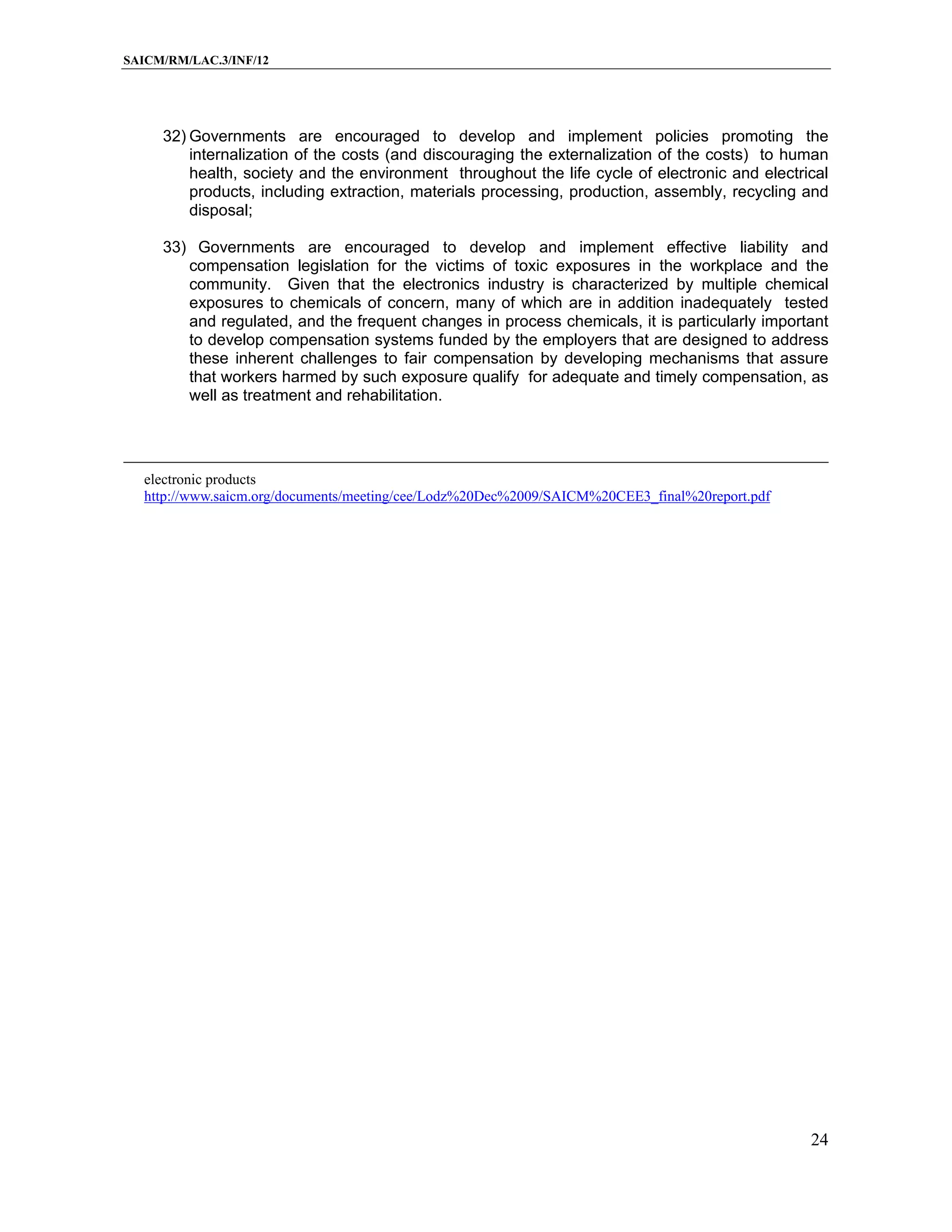 SAICM/RM/LAC.3/INF/12




     32) Governments are encouraged to develop and implement policies promoting the
         internalization of the costs (and discouraging the externalization of the costs) to human
         health, society and the environment throughout the life cycle of electronic and electrical
         products, including extraction, materials processing, production, assembly, recycling and
         disposal;

     33) Governments are encouraged to develop and implement effective liability and
        compensation legislation for the victims of toxic exposures in the workplace and the
        community. Given that the electronics industry is characterized by multiple chemical
        exposures to chemicals of concern, many of which are in addition inadequately tested
        and regulated, and the frequent changes in process chemicals, it is particularly important
        to develop compensation systems funded by the employers that are designed to address
        these inherent challenges to fair compensation by developing mechanisms that assure
        that workers harmed by such exposure qualify for adequate and timely compensation, as
        well as treatment and rehabilitation.




  electronic products
  http://www.saicm.org/documents/meeting/cee/Lodz%20Dec%2009/SAICM%20CEE3_final%20report.pdf




                                                                                                24
 