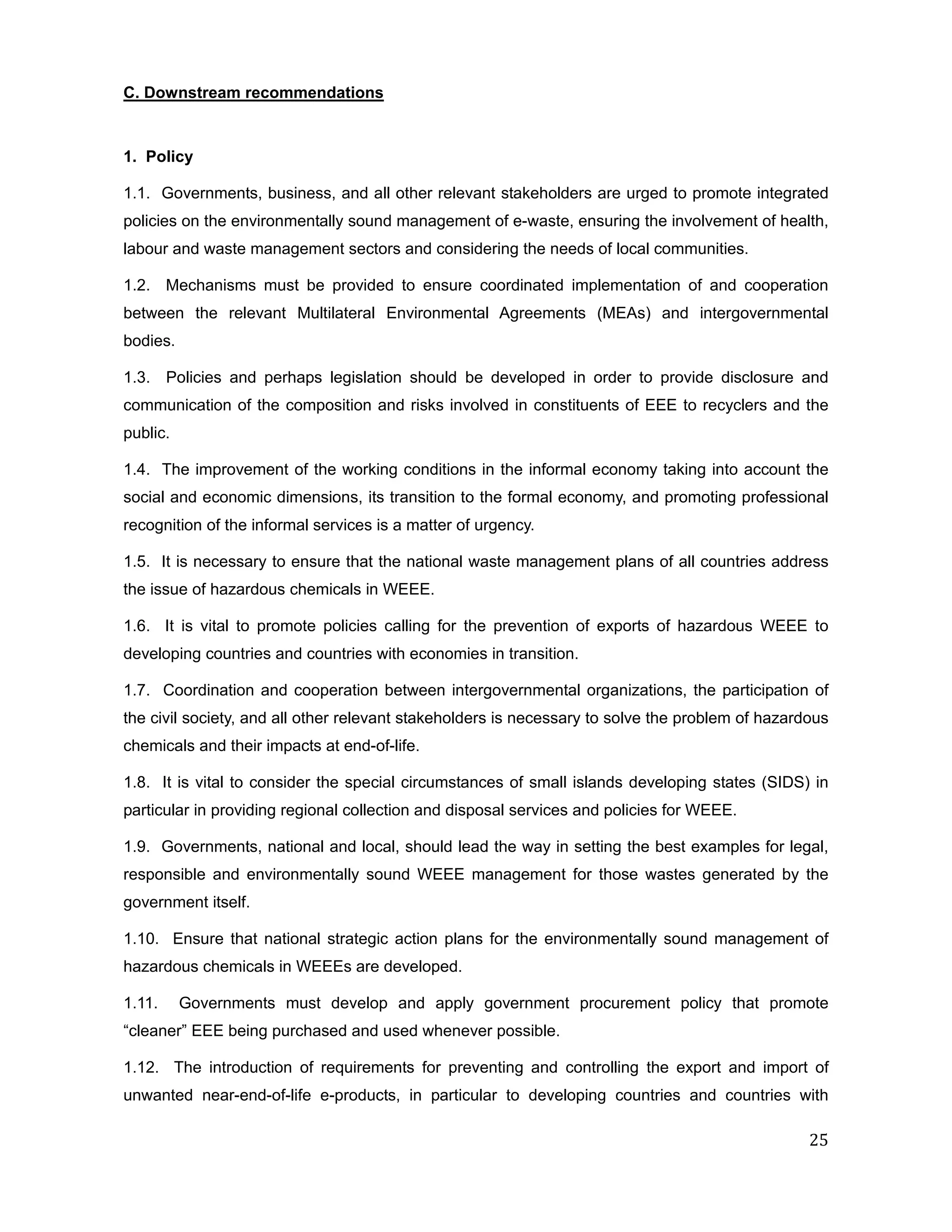 C. Downstream recommendations


1. Policy

1.1. Governments, business, and all other relevant stakeholders are urged to promote integrated
policies on the environmentally sound management of e-waste, ensuring the involvement of health,
labour and waste management sectors and considering the needs of local communities.

1.2. Mechanisms must be provided to ensure coordinated implementation of and cooperation
between the relevant Multilateral Environmental Agreements (MEAs) and intergovernmental
bodies.

1.3. Policies and perhaps legislation should be developed in order to provide disclosure and
communication of the composition and risks involved in constituents of EEE to recyclers and the
public.

1.4. The improvement of the working conditions in the informal economy taking into account the
social and economic dimensions, its transition to the formal economy, and promoting professional
recognition of the informal services is a matter of urgency.

1.5. It is necessary to ensure that the national waste management plans of all countries address
the issue of hazardous chemicals in WEEE.

1.6. It is vital to promote policies calling for the prevention of exports of hazardous WEEE to
developing countries and countries with economies in transition.

1.7. Coordination and cooperation between intergovernmental organizations, the participation of
the civil society, and all other relevant stakeholders is necessary to solve the problem of hazardous
chemicals and their impacts at end-of-life.

1.8. It is vital to consider the special circumstances of small islands developing states (SIDS) in
particular in providing regional collection and disposal services and policies for WEEE.

1.9. Governments, national and local, should lead the way in setting the best examples for legal,
responsible and environmentally sound WEEE management for those wastes generated by the
government itself.

1.10. Ensure that national strategic action plans for the environmentally sound management of
hazardous chemicals in WEEEs are developed.

1.11.     Governments must develop and apply government procurement policy that promote
“cleaner” EEE being purchased and used whenever possible.

1.12. The introduction of requirements for preventing and controlling the export and import of
unwanted near-end-of-life e-products, in particular to developing countries and countries with

                                                                                                  25
 