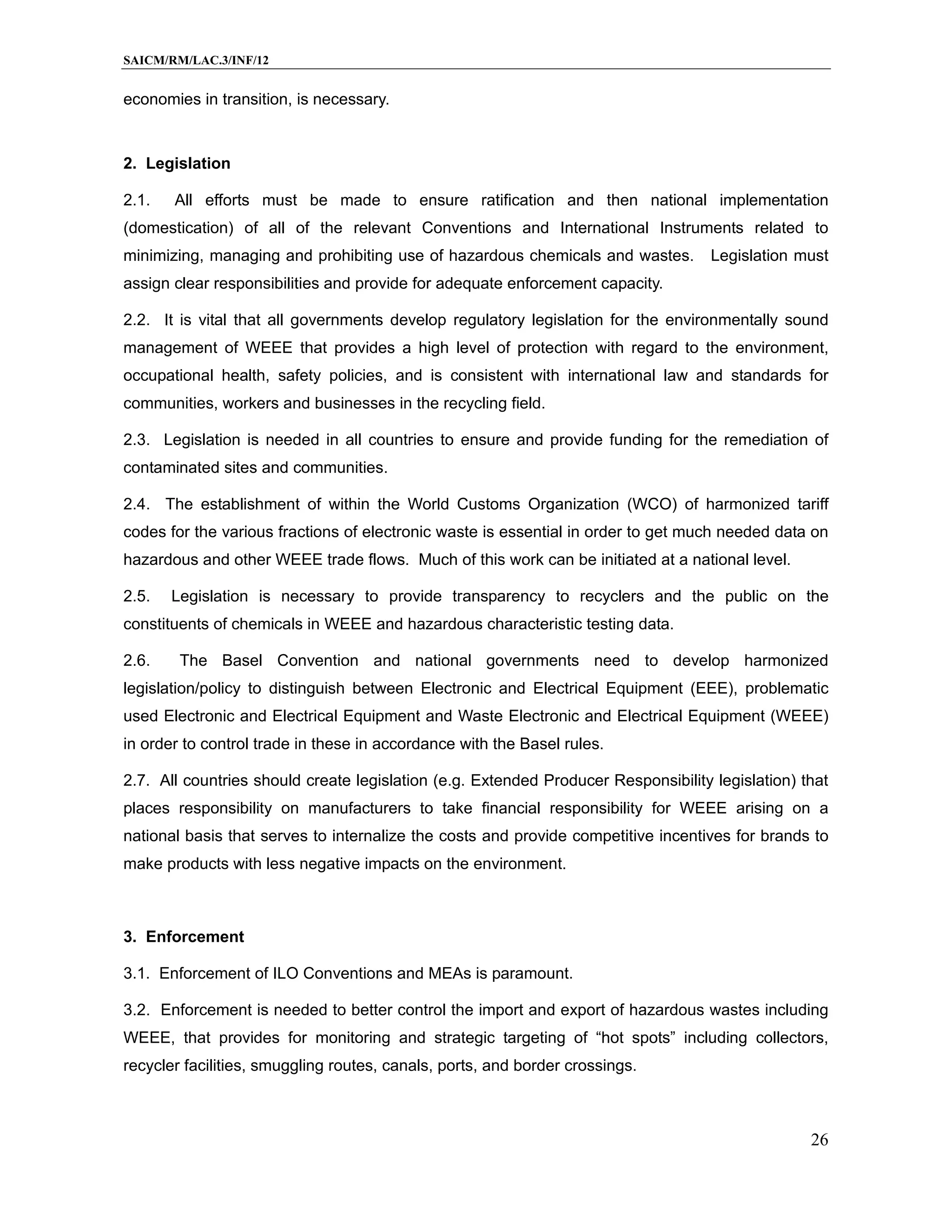 SAICM/RM/LAC.3/INF/12


economies in transition, is necessary.


2. Legislation

2.1.   All efforts must be made to ensure ratification and then national implementation
(domestication) of all of the relevant Conventions and International Instruments related to
minimizing, managing and prohibiting use of hazardous chemicals and wastes.         Legislation must
assign clear responsibilities and provide for adequate enforcement capacity.

2.2. It is vital that all governments develop regulatory legislation for the environmentally sound
management of WEEE that provides a high level of protection with regard to the environment,
occupational health, safety policies, and is consistent with international law and standards for
communities, workers and businesses in the recycling field.

2.3. Legislation is needed in all countries to ensure and provide funding for the remediation of
contaminated sites and communities.

2.4. The establishment of within the World Customs Organization (WCO) of harmonized tariff
codes for the various fractions of electronic waste is essential in order to get much needed data on
hazardous and other WEEE trade flows. Much of this work can be initiated at a national level.

2.5.   Legislation is necessary to provide transparency to recyclers and the public on the
constituents of chemicals in WEEE and hazardous characteristic testing data.

2.6.    The Basel Convention and national governments need to develop harmonized
legislation/policy to distinguish between Electronic and Electrical Equipment (EEE), problematic
used Electronic and Electrical Equipment and Waste Electronic and Electrical Equipment (WEEE)
in order to control trade in these in accordance with the Basel rules.

2.7. All countries should create legislation (e.g. Extended Producer Responsibility legislation) that
places responsibility on manufacturers to take financial responsibility for WEEE arising on a
national basis that serves to internalize the costs and provide competitive incentives for brands to
make products with less negative impacts on the environment.



3. Enforcement

3.1. Enforcement of ILO Conventions and MEAs is paramount.

3.2. Enforcement is needed to better control the import and export of hazardous wastes including
WEEE, that provides for monitoring and strategic targeting of “hot spots” including collectors,
recycler facilities, smuggling routes, canals, ports, and border crossings.



                                                                                                  26
 