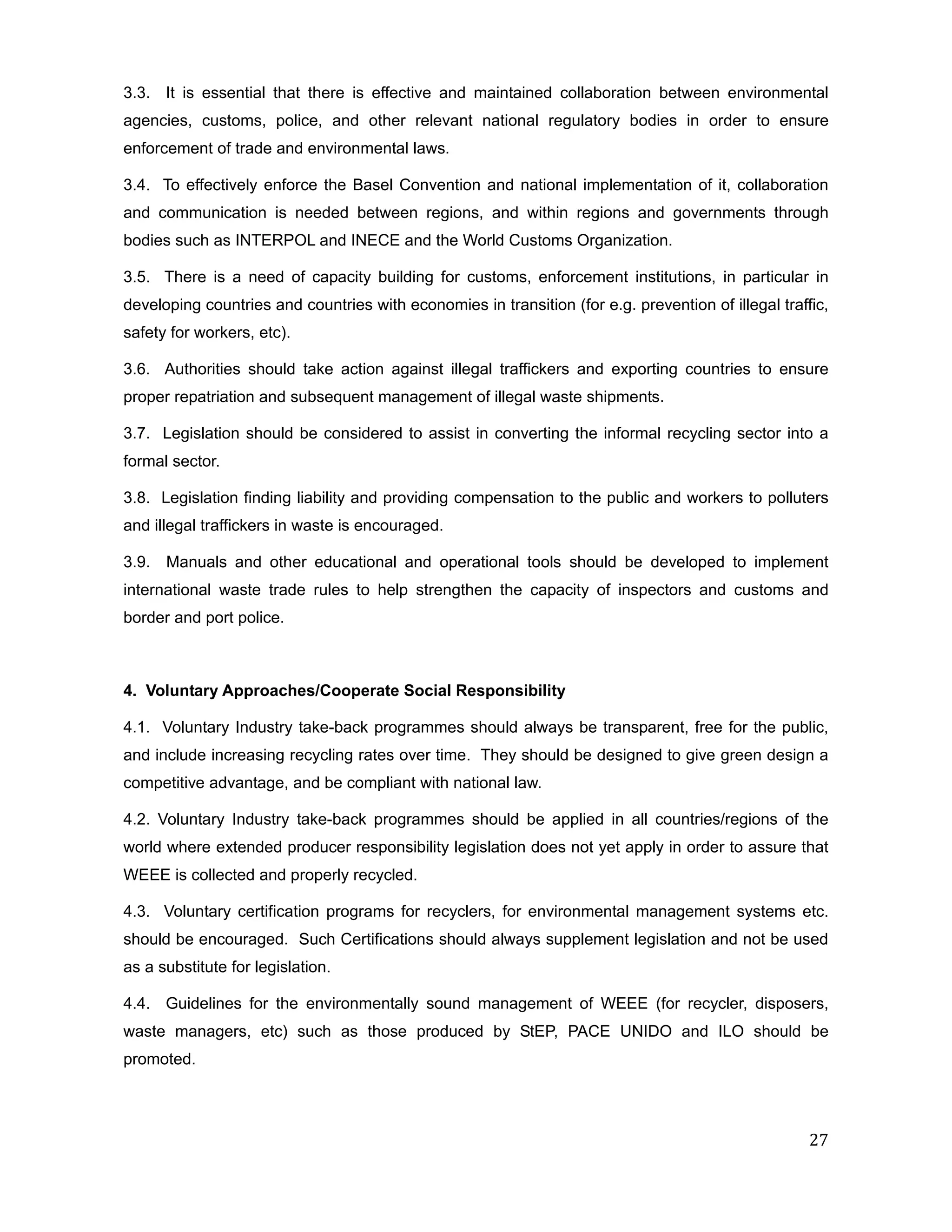 3.3. It is essential that there is effective and maintained collaboration between environmental
agencies, customs, police, and other relevant national regulatory bodies in order to ensure
enforcement of trade and environmental laws.

3.4. To effectively enforce the Basel Convention and national implementation of it, collaboration
and communication is needed between regions, and within regions and governments through
bodies such as INTERPOL and INECE and the World Customs Organization.

3.5. There is a need of capacity building for customs, enforcement institutions, in particular in
developing countries and countries with economies in transition (for e.g. prevention of illegal traffic,
safety for workers, etc).

3.6. Authorities should take action against illegal traffickers and exporting countries to ensure
proper repatriation and subsequent management of illegal waste shipments.

3.7. Legislation should be considered to assist in converting the informal recycling sector into a
formal sector.

3.8. Legislation finding liability and providing compensation to the public and workers to polluters
and illegal traffickers in waste is encouraged.

3.9. Manuals and other educational and operational tools should be developed to implement
international waste trade rules to help strengthen the capacity of inspectors and customs and
border and port police.



4. Voluntary Approaches/Cooperate Social Responsibility

4.1. Voluntary Industry take-back programmes should always be transparent, free for the public,
and include increasing recycling rates over time. They should be designed to give green design a
competitive advantage, and be compliant with national law.

4.2. Voluntary Industry take-back programmes should be applied in all countries/regions of the
world where extended producer responsibility legislation does not yet apply in order to assure that
WEEE is collected and properly recycled.

4.3. Voluntary certification programs for recyclers, for environmental management systems etc.
should be encouraged. Such Certifications should always supplement legislation and not be used
as a substitute for legislation.

4.4. Guidelines for the environmentally sound management of WEEE (for recycler, disposers,
waste managers, etc) such as those produced by StEP, PACE UNIDO and ILO should be
promoted.




                                                                                                     27
 