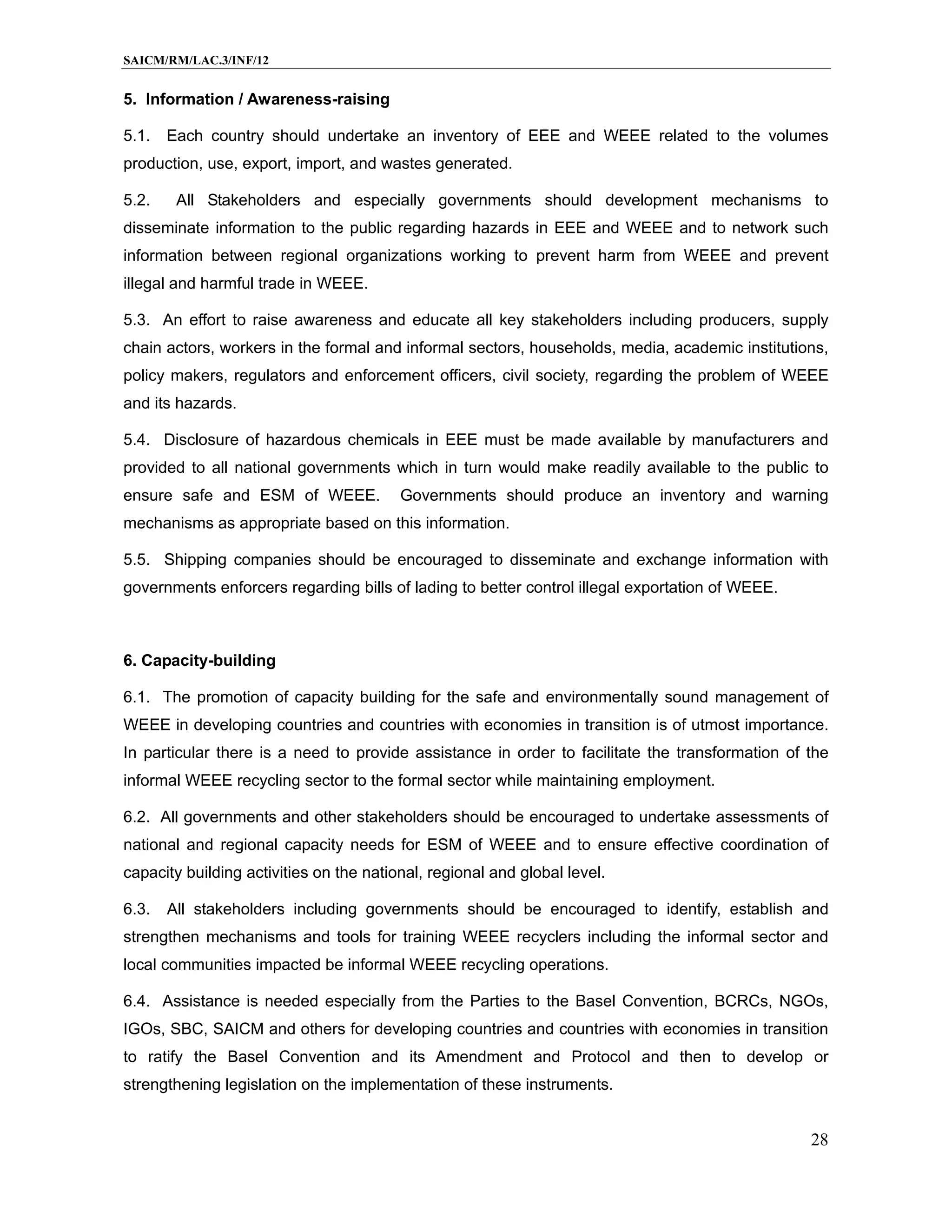 SAICM/RM/LAC.3/INF/12


5. Information / Awareness-raising

5.1.   Each country should undertake an inventory of EEE and WEEE related to the volumes
production, use, export, import, and wastes generated.

5.2.    All Stakeholders and especially governments should development mechanisms to
disseminate information to the public regarding hazards in EEE and WEEE and to network such
information between regional organizations working to prevent harm from WEEE and prevent
illegal and harmful trade in WEEE.

5.3. An effort to raise awareness and educate all key stakeholders including producers, supply
chain actors, workers in the formal and informal sectors, households, media, academic institutions,
policy makers, regulators and enforcement officers, civil society, regarding the problem of WEEE
and its hazards.

5.4. Disclosure of hazardous chemicals in EEE must be made available by manufacturers and
provided to all national governments which in turn would make readily available to the public to
ensure safe and ESM of WEEE.             Governments should produce an inventory and warning
mechanisms as appropriate based on this information.

5.5. Shipping companies should be encouraged to disseminate and exchange information with
governments enforcers regarding bills of lading to better control illegal exportation of WEEE.



6. Capacity-building

6.1. The promotion of capacity building for the safe and environmentally sound management of
WEEE in developing countries and countries with economies in transition is of utmost importance.
In particular there is a need to provide assistance in order to facilitate the transformation of the
informal WEEE recycling sector to the formal sector while maintaining employment.

6.2. All governments and other stakeholders should be encouraged to undertake assessments of
national and regional capacity needs for ESM of WEEE and to ensure effective coordination of
capacity building activities on the national, regional and global level.

6.3.   All stakeholders including governments should be encouraged to identify, establish and
strengthen mechanisms and tools for training WEEE recyclers including the informal sector and
local communities impacted be informal WEEE recycling operations.

6.4. Assistance is needed especially from the Parties to the Basel Convention, BCRCs, NGOs,
IGOs, SBC, SAICM and others for developing countries and countries with economies in transition
to ratify the Basel Convention and its Amendment and Protocol and then to develop or
strengthening legislation on the implementation of these instruments.


                                                                                                 28
 