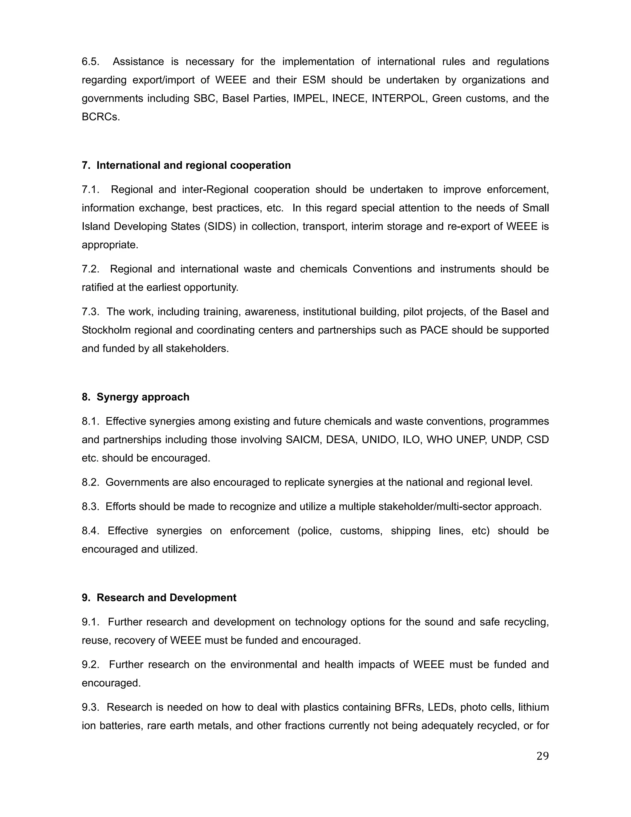 6.5.   Assistance is necessary for the implementation of international rules and regulations
regarding export/import of WEEE and their ESM should be undertaken by organizations and
governments including SBC, Basel Parties, IMPEL, INECE, INTERPOL, Green customs, and the
BCRCs.



7. International and regional cooperation

7.1.   Regional and inter-Regional cooperation should be undertaken to improve enforcement,
information exchange, best practices, etc. In this regard special attention to the needs of Small
Island Developing States (SIDS) in collection, transport, interim storage and re-export of WEEE is
appropriate.

7.2. Regional and international waste and chemicals Conventions and instruments should be
ratified at the earliest opportunity.

7.3. The work, including training, awareness, institutional building, pilot projects, of the Basel and
Stockholm regional and coordinating centers and partnerships such as PACE should be supported
and funded by all stakeholders.



8. Synergy approach

8.1. Effective synergies among existing and future chemicals and waste conventions, programmes
and partnerships including those involving SAICM, DESA, UNIDO, ILO, WHO UNEP, UNDP, CSD
etc. should be encouraged.

8.2. Governments are also encouraged to replicate synergies at the national and regional level.

8.3. Efforts should be made to recognize and utilize a multiple stakeholder/multi-sector approach.

8.4. Effective synergies on enforcement (police, customs, shipping lines, etc) should be
encouraged and utilized.



9. Research and Development

9.1. Further research and development on technology options for the sound and safe recycling,
reuse, recovery of WEEE must be funded and encouraged.

9.2. Further research on the environmental and health impacts of WEEE must be funded and
encouraged.

9.3. Research is needed on how to deal with plastics containing BFRs, LEDs, photo cells, lithium
ion batteries, rare earth metals, and other fractions currently not being adequately recycled, or for

                                                                                                   29
 