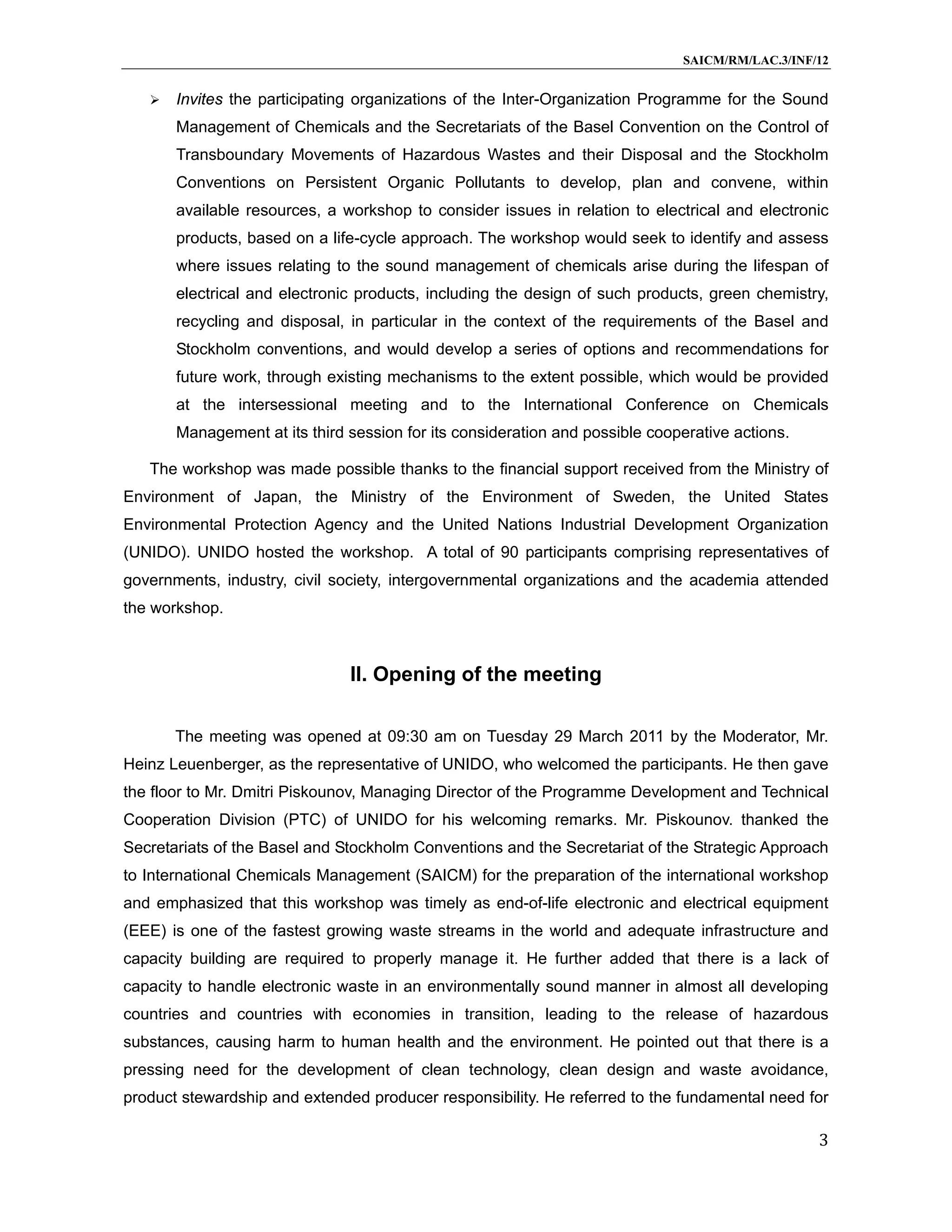 SAICM/RM/LAC.3/INF/12


      Invites the participating organizations of the Inter-Organization Programme for the Sound
       Management of Chemicals and the Secretariats of the Basel Convention on the Control of
       Transboundary Movements of Hazardous Wastes and their Disposal and the Stockholm
       Conventions on Persistent Organic Pollutants to develop, plan and convene, within
       available resources, a workshop to consider issues in relation to electrical and electronic
       products, based on a life-cycle approach. The workshop would seek to identify and assess
       where issues relating to the sound management of chemicals arise during the lifespan of
       electrical and electronic products, including the design of such products, green chemistry,
       recycling and disposal, in particular in the context of the requirements of the Basel and
       Stockholm conventions, and would develop a series of options and recommendations for
       future work, through existing mechanisms to the extent possible, which would be provided
       at the intersessional meeting and to the International Conference on Chemicals
       Management at its third session for its consideration and possible cooperative actions.

   The workshop was made possible thanks to the financial support received from the Ministry of
Environment of Japan, the Ministry of the Environment of Sweden, the United States
Environmental Protection Agency and the United Nations Industrial Development Organization
(UNIDO). UNIDO hosted the workshop. A total of 90 participants comprising representatives of
governments, industry, civil society, intergovernmental organizations and the academia attended
the workshop.



                               II. Opening of the meeting

       The meeting was opened at 09:30 am on Tuesday 29 March 2011 by the Moderator, Mr.
Heinz Leuenberger, as the representative of UNIDO, who welcomed the participants. He then gave
the floor to Mr. Dmitri Piskounov, Managing Director of the Programme Development and Technical
Cooperation Division (PTC) of UNIDO for his welcoming remarks. Mr. Piskounov. thanked the
Secretariats of the Basel and Stockholm Conventions and the Secretariat of the Strategic Approach
to International Chemicals Management (SAICM) for the preparation of the international workshop
and emphasized that this workshop was timely as end-of-life electronic and electrical equipment
(EEE) is one of the fastest growing waste streams in the world and adequate infrastructure and
capacity building are required to properly manage it. He further added that there is a lack of
capacity to handle electronic waste in an environmentally sound manner in almost all developing
countries and countries with economies in transition, leading to the release of hazardous
substances, causing harm to human health and the environment. He pointed out that there is a
pressing need for the development of clean technology, clean design and waste avoidance,
product stewardship and extended producer responsibility. He referred to the fundamental need for

                                                                                                 3
 