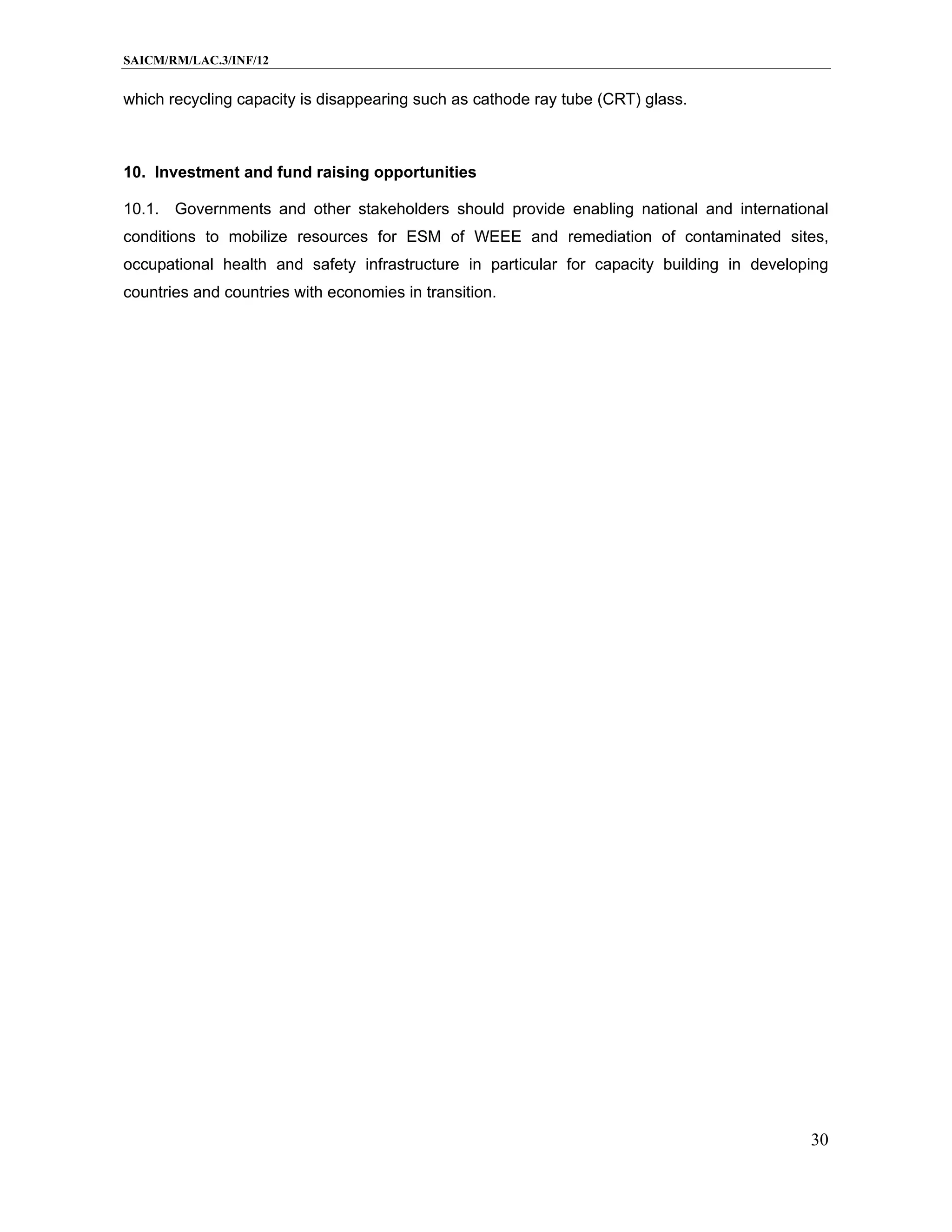 SAICM/RM/LAC.3/INF/12


which recycling capacity is disappearing such as cathode ray tube (CRT) glass.



10. Investment and fund raising opportunities

10.1. Governments and other stakeholders should provide enabling national and international
conditions to mobilize resources for ESM of WEEE and remediation of contaminated sites,
occupational health and safety infrastructure in particular for capacity building in developing
countries and countries with economies in transition.




                                                                                            30
 