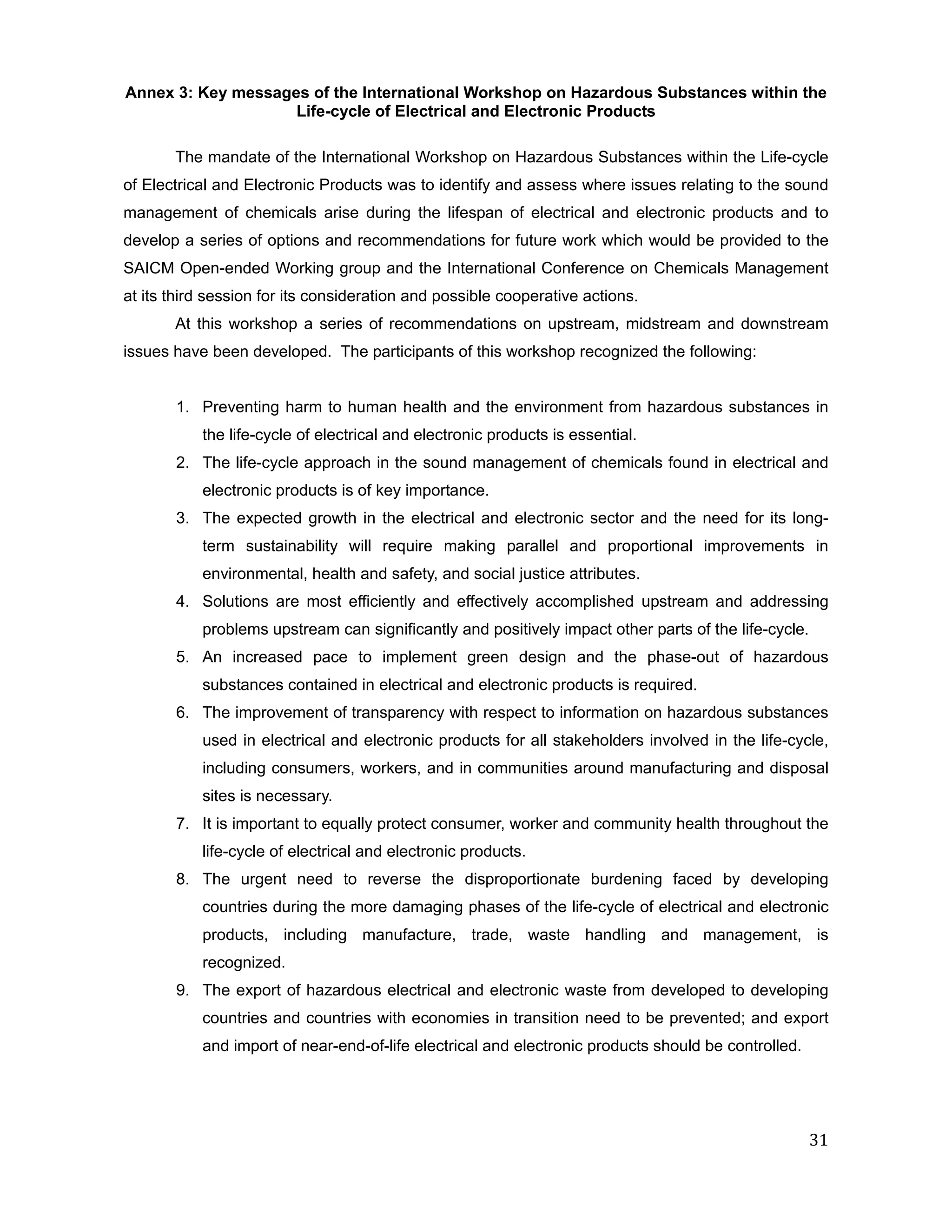 Annex 3: Key messages of the International Workshop on Hazardous Substances within the
                    Life-cycle of Electrical and Electronic Products

       The mandate of the International Workshop on Hazardous Substances within the Life-cycle
of Electrical and Electronic Products was to identify and assess where issues relating to the sound
management of chemicals arise during the lifespan of electrical and electronic products and to
develop a series of options and recommendations for future work which would be provided to the
SAICM Open-ended Working group and the International Conference on Chemicals Management
at its third session for its consideration and possible cooperative actions.
       At this workshop a series of recommendations on upstream, midstream and downstream
issues have been developed. The participants of this workshop recognized the following:


       1. Preventing harm to human health and the environment from hazardous substances in
           the life-cycle of electrical and electronic products is essential.
       2. The life-cycle approach in the sound management of chemicals found in electrical and
           electronic products is of key importance.
       3. The expected growth in the electrical and electronic sector and the need for its long-
           term sustainability will require making parallel and proportional improvements in
           environmental, health and safety, and social justice attributes.
       4. Solutions are most efficiently and effectively accomplished upstream and addressing
           problems upstream can significantly and positively impact other parts of the life-cycle.
       5. An increased pace to implement green design and the phase-out of hazardous
           substances contained in electrical and electronic products is required.
       6. The improvement of transparency with respect to information on hazardous substances
           used in electrical and electronic products for all stakeholders involved in the life-cycle,
           including consumers, workers, and in communities around manufacturing and disposal
           sites is necessary.
       7. It is important to equally protect consumer, worker and community health throughout the
           life-cycle of electrical and electronic products.
       8. The urgent need to reverse the disproportionate burdening faced by developing
           countries during the more damaging phases of the life-cycle of electrical and electronic
           products, including manufacture, trade, waste handling and management, is
           recognized.
       9. The export of hazardous electrical and electronic waste from developed to developing
           countries and countries with economies in transition need to be prevented; and export
           and import of near-end-of-life electrical and electronic products should be controlled.




                                                                                                      31
 