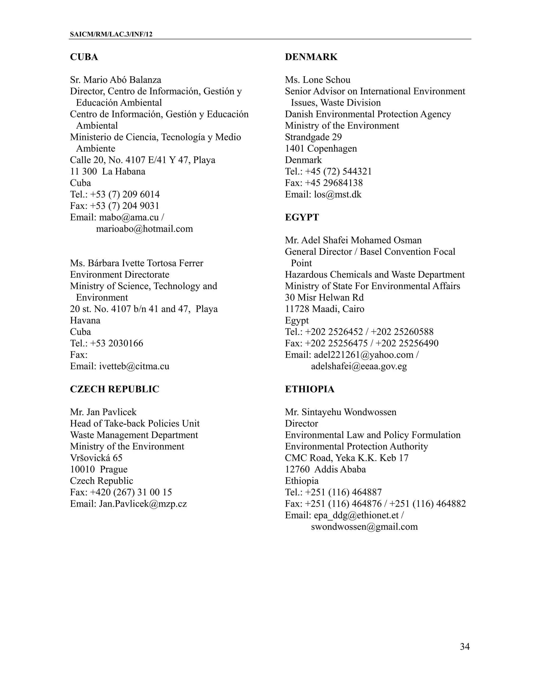 SAICM/RM/LAC.3/INF/12


CUBA                                         DENMARK

Sr. Mario Abó Balanza                        Ms. Lone Schou
Director, Centro de Información, Gestión y   Senior Advisor on International Environment
 Educación Ambiental                          Issues, Waste Division
Centro de Información, Gestión y Educación   Danish Environmental Protection Agency
 Ambiental                                   Ministry of the Environment
Ministerio de Ciencia, Tecnología y Medio    Strandgade 29
 Ambiente                                    1401 Copenhagen
Calle 20, No. 4107 E/41 Y 47, Playa          Denmark
11 300 La Habana                             Tel.: +45 (72) 544321
Cuba                                         Fax: +45 29684138
Tel.: +53 (7) 209 6014                       Email: los@mst.dk
Fax: +53 (7) 204 9031
Email: mabo@ama.cu /                         EGYPT
       marioabo@hotmail.com
                                             Mr. Adel Shafei Mohamed Osman
                                             General Director / Basel Convention Focal
Ms. Bárbara Ivette Tortosa Ferrer             Point
Environment Directorate                      Hazardous Chemicals and Waste Department
Ministry of Science, Technology and          Ministry of State For Environmental Affairs
 Environment                                 30 Misr Helwan Rd
20 st. No. 4107 b/n 41 and 47, Playa         11728 Maadi, Cairo
Havana                                       Egypt
Cuba                                         Tel.: +202 2526452 / +202 25260588
Tel.: +53 2030166                            Fax: +202 25256475 / +202 25256490
Fax:                                         Email: adel221261@yahoo.com /
Email: ivetteb@citma.cu                             adelshafei@eeaa.gov.eg

CZECH REPUBLIC                               ETHIOPIA

Mr. Jan Pavlicek                             Mr. Sintayehu Wondwossen
Head of Take-back Policies Unit              Director
Waste Management Department                  Environmental Law and Policy Formulation
Ministry of the Environment                  Environmental Protection Authority
Vršovická 65                                 CMC Road, Yeka K.K. Keb 17
10010 Prague                                 12760 Addis Ababa
Czech Republic                               Ethiopia
Fax: +420 (267) 31 00 15                     Tel.: +251 (116) 464887
Email: Jan.Pavlicek@mzp.cz                   Fax: +251 (116) 464876 / +251 (116) 464882
                                             Email: epa_ddg@ethionet.et /
                                                    swondwossen@gmail.com




                                                                                      34
 