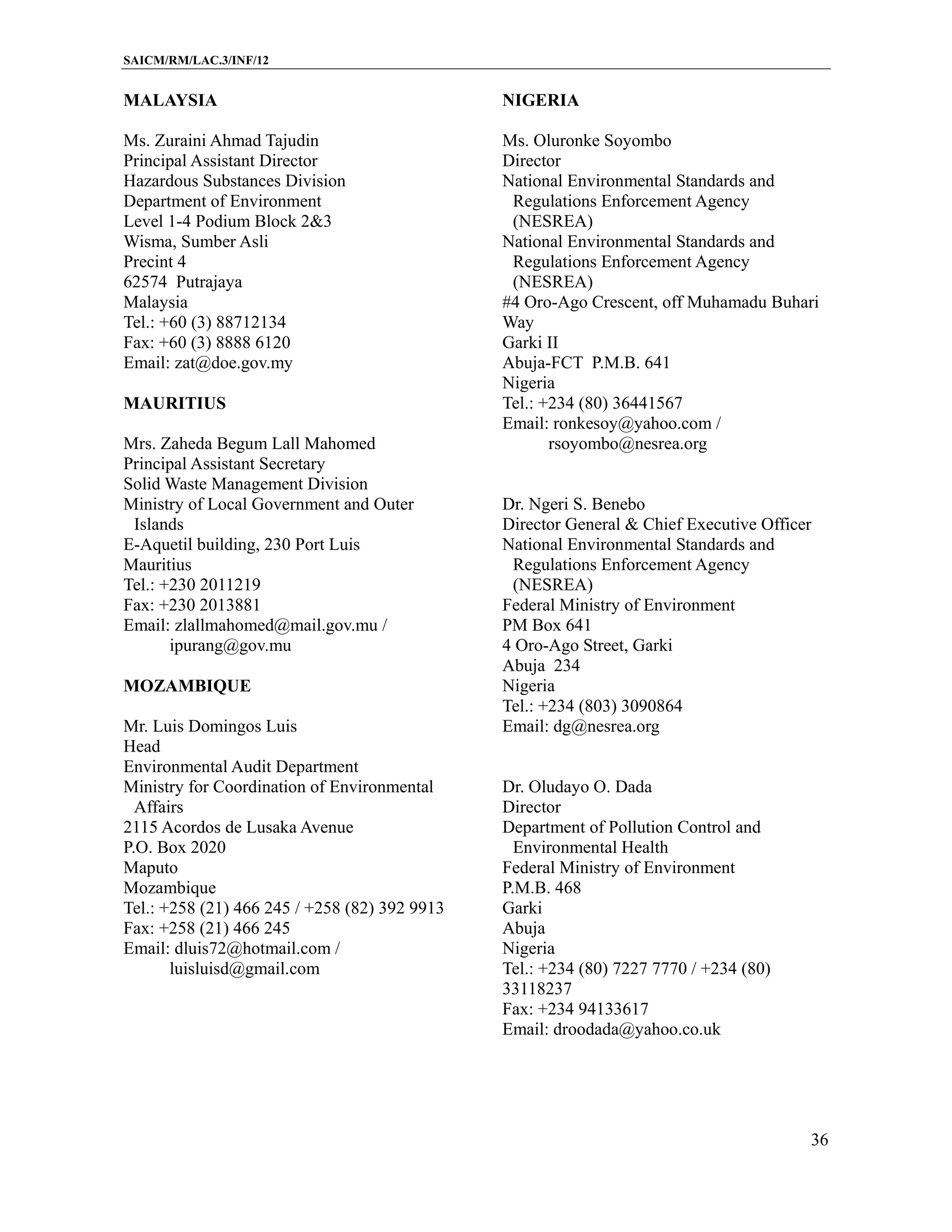 SAICM/RM/LAC.3/INF/12


MALAYSIA                                       NIGERIA

Ms. Zuraini Ahmad Tajudin                      Ms. Oluronke Soyombo
Principal Assistant Director                   Director
Hazardous Substances Division                  National Environmental Standards and
Department of Environment                       Regulations Enforcement Agency
Level 1-4 Podium Block 2&3                      (NESREA)
Wisma, Sumber Asli                             National Environmental Standards and
Precint 4                                       Regulations Enforcement Agency
62574 Putrajaya                                 (NESREA)
Malaysia                                       #4 Oro-Ago Crescent, off Muhamadu Buhari
Tel.: +60 (3) 88712134                         Way
Fax: +60 (3) 8888 6120                         Garki II
Email: zat@doe.gov.my                          Abuja-FCT P.M.B. 641
                                               Nigeria
MAURITIUS                                      Tel.: +234 (80) 36441567
                                               Email: ronkesoy@yahoo.com /
Mrs. Zaheda Begum Lall Mahomed                        rsoyombo@nesrea.org
Principal Assistant Secretary
Solid Waste Management Division
Ministry of Local Government and Outer         Dr. Ngeri S. Benebo
 Islands                                       Director General & Chief Executive Officer
E-Aquetil building, 230 Port Luis              National Environmental Standards and
Mauritius                                       Regulations Enforcement Agency
Tel.: +230 2011219                              (NESREA)
Fax: +230 2013881                              Federal Ministry of Environment
Email: zlallmahomed@mail.gov.mu /              PM Box 641
       ipurang@gov.mu                          4 Oro-Ago Street, Garki
                                               Abuja 234
MOZAMBIQUE                                     Nigeria
                                               Tel.: +234 (803) 3090864
Mr. Luis Domingos Luis                         Email: dg@nesrea.org
Head
Environmental Audit Department
Ministry for Coordination of Environmental     Dr. Oludayo O. Dada
  Affairs                                      Director
2115 Acordos de Lusaka Avenue                  Department of Pollution Control and
P.O. Box 2020                                    Environmental Health
Maputo                                         Federal Ministry of Environment
Mozambique                                     P.M.B. 468
Tel.: +258 (21) 466 245 / +258 (82) 392 9913   Garki
Fax: +258 (21) 466 245                         Abuja
Email: dluis72@hotmail.com /                   Nigeria
       luisluisd@gmail.com                     Tel.: +234 (80) 7227 7770 / +234 (80)
                                               33118237
                                               Fax: +234 94133617
                                               Email: droodada@yahoo.co.uk




                                                                                        36
 