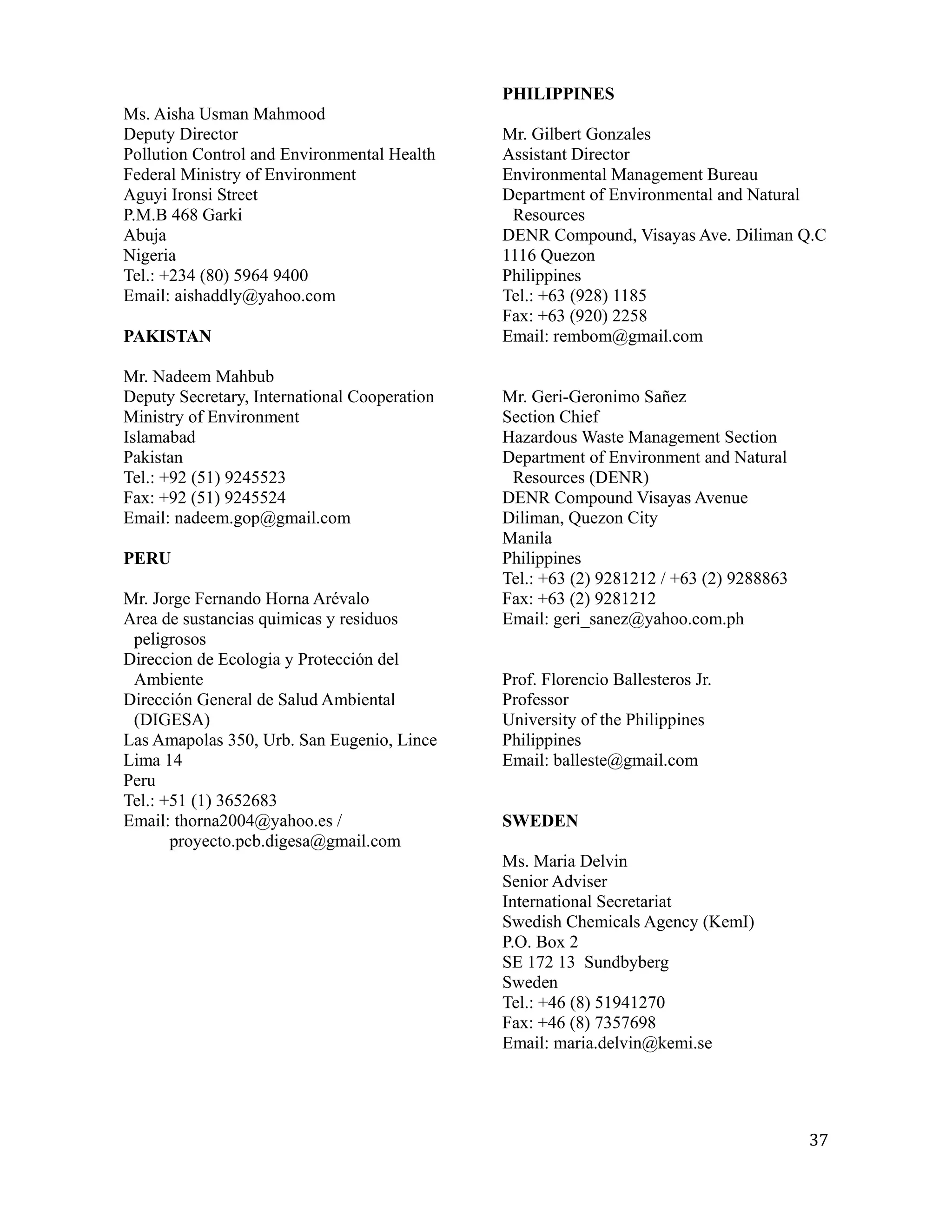 PHILIPPINES
Ms. Aisha Usman Mahmood
Deputy Director                               Mr. Gilbert Gonzales
Pollution Control and Environmental Health    Assistant Director
Federal Ministry of Environment               Environmental Management Bureau
Aguyi Ironsi Street                           Department of Environmental and Natural
P.M.B 468 Garki                                Resources
Abuja                                         DENR Compound, Visayas Ave. Diliman Q.C
Nigeria                                       1116 Quezon
Tel.: +234 (80) 5964 9400                     Philippines
Email: aishaddly@yahoo.com                    Tel.: +63 (928) 1185
                                              Fax: +63 (920) 2258
PAKISTAN                                      Email: rembom@gmail.com

Mr. Nadeem Mahbub
Deputy Secretary, International Cooperation   Mr. Geri-Geronimo Sañez
Ministry of Environment                       Section Chief
Islamabad                                     Hazardous Waste Management Section
Pakistan                                      Department of Environment and Natural
Tel.: +92 (51) 9245523                         Resources (DENR)
Fax: +92 (51) 9245524                         DENR Compound Visayas Avenue
Email: nadeem.gop@gmail.com                   Diliman, Quezon City
                                              Manila
PERU                                          Philippines
                                              Tel.: +63 (2) 9281212 / +63 (2) 9288863
Mr. Jorge Fernando Horna Arévalo              Fax: +63 (2) 9281212
Area de sustancias quimicas y residuos        Email: geri_sanez@yahoo.com.ph
 peligrosos
Direccion de Ecologia y Protección del
 Ambiente                                     Prof. Florencio Ballesteros Jr.
Dirección General de Salud Ambiental          Professor
 (DIGESA)                                     University of the Philippines
Las Amapolas 350, Urb. San Eugenio, Lince     Philippines
Lima 14                                       Email: balleste@gmail.com
Peru
Tel.: +51 (1) 3652683
Email: thorna2004@yahoo.es /                  SWEDEN
       proyecto.pcb.digesa@gmail.com
                                              Ms. Maria Delvin
                                              Senior Adviser
                                              International Secretariat
                                              Swedish Chemicals Agency (KemI)
                                              P.O. Box 2
                                              SE 172 13 Sundbyberg
                                              Sweden
                                              Tel.: +46 (8) 51941270
                                              Fax: +46 (8) 7357698
                                              Email: maria.delvin@kemi.se




                                                                                        37
 