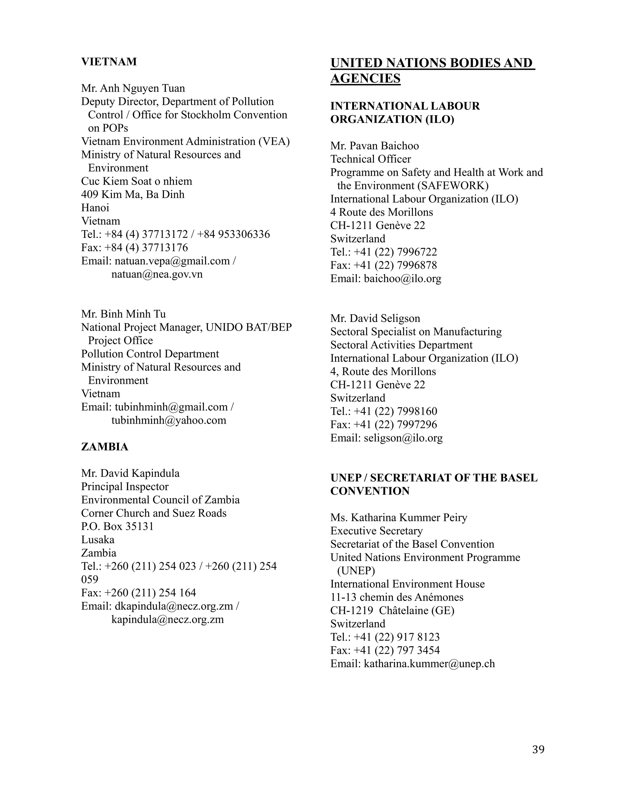 VIETNAM                                      UNITED NATIONS BODIES AND
                                             AGENCIES
Mr. Anh Nguyen Tuan
Deputy Director, Department of Pollution     INTERNATIONAL LABOUR
 Control / Office for Stockholm Convention   ORGANIZATION (ILO)
 on POPs
Vietnam Environment Administration (VEA)     Mr. Pavan Baichoo
Ministry of Natural Resources and            Technical Officer
 Environment                                 Programme on Safety and Health at Work and
Cuc Kiem Soat o nhiem                          the Environment (SAFEWORK)
409 Kim Ma, Ba Dinh                          International Labour Organization (ILO)
Hanoi                                        4 Route des Morillons
Vietnam                                      CH-1211 Genève 22
Tel.: +84 (4) 37713172 / +84 953306336       Switzerland
Fax: +84 (4) 37713176                        Tel.: +41 (22) 7996722
Email: natuan.vepa@gmail.com /               Fax: +41 (22) 7996878
       natuan@nea.gov.vn                     Email: baichoo@ilo.org


Mr. Binh Minh Tu                             Mr. David Seligson
National Project Manager, UNIDO BAT/BEP      Sectoral Specialist on Manufacturing
 Project Office                              Sectoral Activities Department
Pollution Control Department                 International Labour Organization (ILO)
Ministry of Natural Resources and            4, Route des Morillons
 Environment                                 CH-1211 Genève 22
Vietnam                                      Switzerland
Email: tubinhminh@gmail.com /                Tel.: +41 (22) 7998160
       tubinhminh@yahoo.com                  Fax: +41 (22) 7997296
                                             Email: seligson@ilo.org
ZAMBIA

Mr. David Kapindula                          UNEP / SECRETARIAT OF THE BASEL
Principal Inspector                          CONVENTION
Environmental Council of Zambia
Corner Church and Suez Roads                 Ms. Katharina Kummer Peiry
P.O. Box 35131                               Executive Secretary
Lusaka                                       Secretariat of the Basel Convention
Zambia                                       United Nations Environment Programme
Tel.: +260 (211) 254 023 / +260 (211) 254      (UNEP)
059                                          International Environment House
Fax: +260 (211) 254 164                      11-13 chemin des Anémones
Email: dkapindula@necz.org.zm /              CH-1219 Châtelaine (GE)
       kapindula@necz.org.zm                 Switzerland
                                             Tel.: +41 (22) 917 8123
                                             Fax: +41 (22) 797 3454
                                             Email: katharina.kummer@unep.ch




                                                                                       39
 