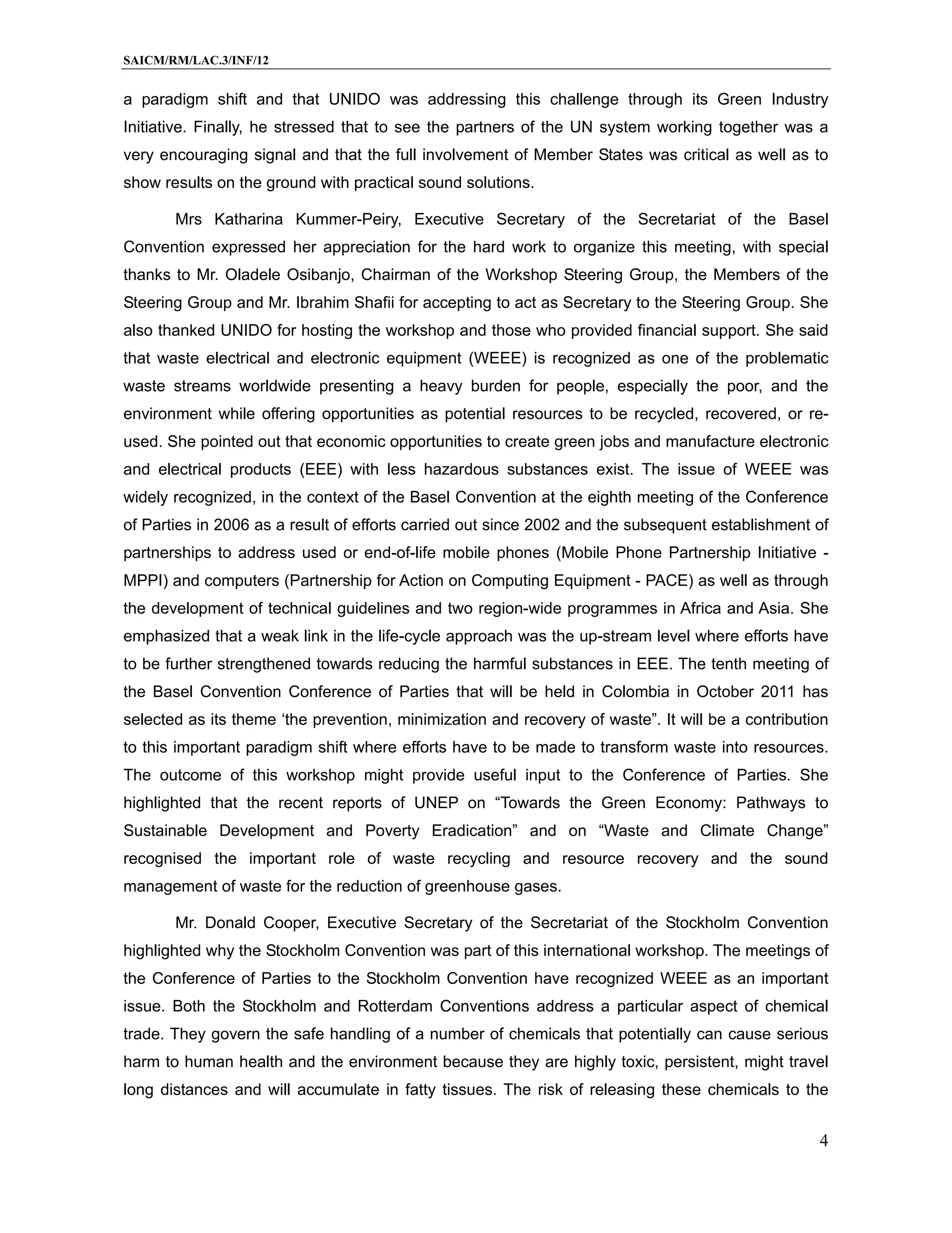 SAICM/RM/LAC.3/INF/12


a paradigm shift and that UNIDO was addressing this challenge through its Green Industry
Initiative. Finally, he stressed that to see the partners of the UN system working together was a
very encouraging signal and that the full involvement of Member States was critical as well as to
show results on the ground with practical sound solutions.

       Mrs Katharina Kummer-Peiry, Executive Secretary of the Secretariat of the Basel
Convention expressed her appreciation for the hard work to organize this meeting, with special
thanks to Mr. Oladele Osibanjo, Chairman of the Workshop Steering Group, the Members of the
Steering Group and Mr. Ibrahim Shafii for accepting to act as Secretary to the Steering Group. She
also thanked UNIDO for hosting the workshop and those who provided financial support. She said
that waste electrical and electronic equipment (WEEE) is recognized as one of the problematic
waste streams worldwide presenting a heavy burden for people, especially the poor, and the
environment while offering opportunities as potential resources to be recycled, recovered, or re-
used. She pointed out that economic opportunities to create green jobs and manufacture electronic
and electrical products (EEE) with less hazardous substances exist. The issue of WEEE was
widely recognized, in the context of the Basel Convention at the eighth meeting of the Conference
of Parties in 2006 as a result of efforts carried out since 2002 and the subsequent establishment of
partnerships to address used or end-of-life mobile phones (Mobile Phone Partnership Initiative -
MPPI) and computers (Partnership for Action on Computing Equipment - PACE) as well as through
the development of technical guidelines and two region-wide programmes in Africa and Asia. She
emphasized that a weak link in the life-cycle approach was the up-stream level where efforts have
to be further strengthened towards reducing the harmful substances in EEE. The tenth meeting of
the Basel Convention Conference of Parties that will be held in Colombia in October 2011 has
selected as its theme ‘the prevention, minimization and recovery of waste”. It will be a contribution
to this important paradigm shift where efforts have to be made to transform waste into resources.
The outcome of this workshop might provide useful input to the Conference of Parties. She
highlighted that the recent reports of UNEP on “Towards the Green Economy: Pathways to
Sustainable Development and Poverty Eradication” and on “Waste and Climate Change”
recognised the important role of waste recycling and resource recovery and the sound
management of waste for the reduction of greenhouse gases.

       Mr. Donald Cooper, Executive Secretary of the Secretariat of the Stockholm Convention
highlighted why the Stockholm Convention was part of this international workshop. The meetings of
the Conference of Parties to the Stockholm Convention have recognized WEEE as an important
issue. Both the Stockholm and Rotterdam Conventions address a particular aspect of chemical
trade. They govern the safe handling of a number of chemicals that potentially can cause serious
harm to human health and the environment because they are highly toxic, persistent, might travel
long distances and will accumulate in fatty tissues. The risk of releasing these chemicals to the


                                                                                                   4
 