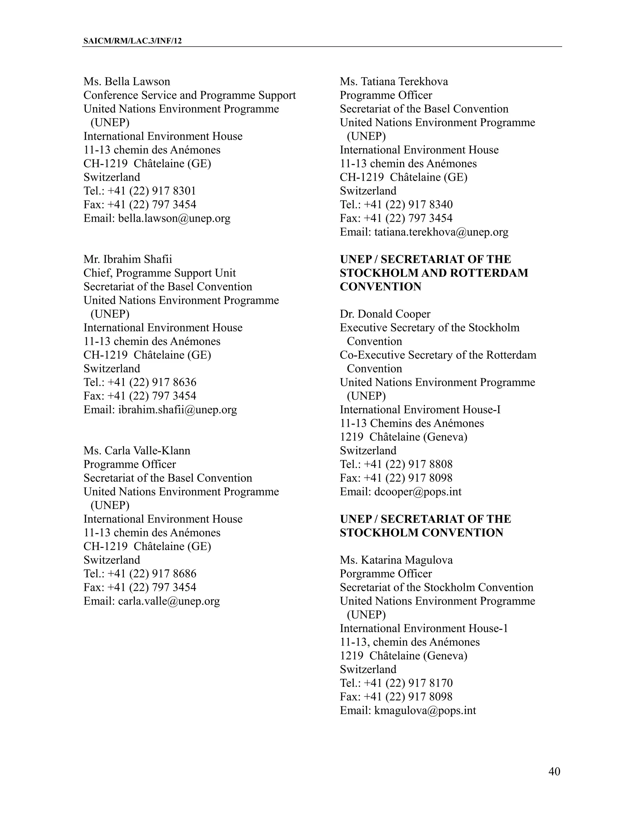 SAICM/RM/LAC.3/INF/12



Ms. Bella Lawson                           Ms. Tatiana Terekhova
Conference Service and Programme Support   Programme Officer
United Nations Environment Programme       Secretariat of the Basel Convention
  (UNEP)                                   United Nations Environment Programme
International Environment House              (UNEP)
11-13 chemin des Anémones                  International Environment House
CH-1219 Châtelaine (GE)                    11-13 chemin des Anémones
Switzerland                                CH-1219 Châtelaine (GE)
Tel.: +41 (22) 917 8301                    Switzerland
Fax: +41 (22) 797 3454                     Tel.: +41 (22) 917 8340
Email: bella.lawson@unep.org               Fax: +41 (22) 797 3454
                                           Email: tatiana.terekhova@unep.org

Mr. Ibrahim Shafii                         UNEP / SECRETARIAT OF THE
Chief, Programme Support Unit              STOCKHOLM AND ROTTERDAM
Secretariat of the Basel Convention        CONVENTION
United Nations Environment Programme
  (UNEP)                                   Dr. Donald Cooper
International Environment House            Executive Secretary of the Stockholm
11-13 chemin des Anémones                    Convention
CH-1219 Châtelaine (GE)                    Co-Executive Secretary of the Rotterdam
Switzerland                                  Convention
Tel.: +41 (22) 917 8636                    United Nations Environment Programme
Fax: +41 (22) 797 3454                       (UNEP)
Email: ibrahim.shafii@unep.org             International Enviroment House-I
                                           11-13 Chemins des Anémones
                                           1219 Châtelaine (Geneva)
Ms. Carla Valle-Klann                      Switzerland
Programme Officer                          Tel.: +41 (22) 917 8808
Secretariat of the Basel Convention        Fax: +41 (22) 917 8098
United Nations Environment Programme       Email: dcooper@pops.int
  (UNEP)
International Environment House            UNEP / SECRETARIAT OF THE
11-13 chemin des Anémones                  STOCKHOLM CONVENTION
CH-1219 Châtelaine (GE)
Switzerland                                Ms. Katarina Magulova
Tel.: +41 (22) 917 8686                    Porgramme Officer
Fax: +41 (22) 797 3454                     Secretariat of the Stockholm Convention
Email: carla.valle@unep.org                United Nations Environment Programme
                                             (UNEP)
                                           International Environment House-1
                                           11-13, chemin des Anémones
                                           1219 Châtelaine (Geneva)
                                           Switzerland
                                           Tel.: +41 (22) 917 8170
                                           Fax: +41 (22) 917 8098
                                           Email: kmagulova@pops.int




                                                                                     40
 