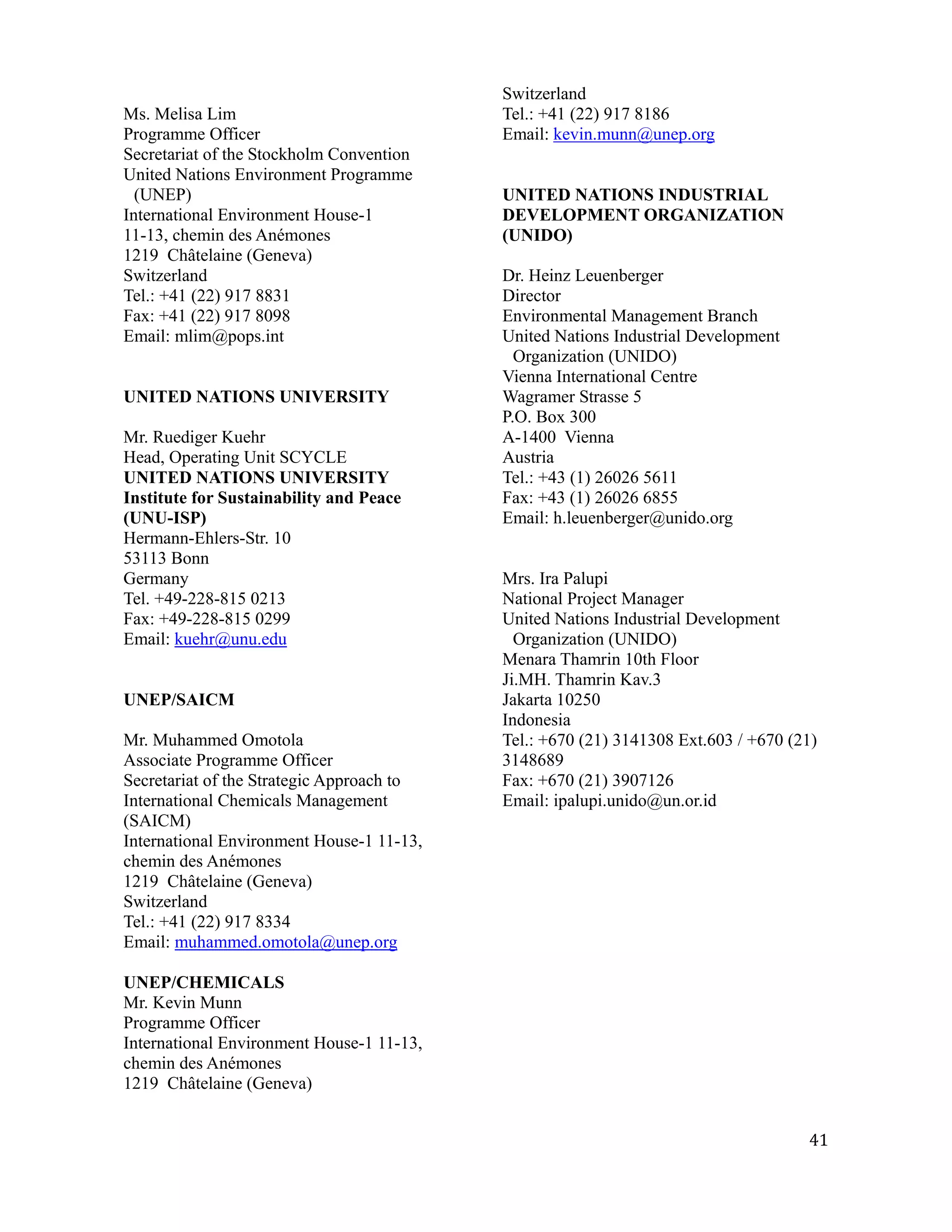 Switzerland
Ms. Melisa Lim                             Tel.: +41 (22) 917 8186
Programme Officer                          Email: kevin.munn@unep.org
Secretariat of the Stockholm Convention
United Nations Environment Programme
  (UNEP)                                   UNITED NATIONS INDUSTRIAL
International Environment House-1          DEVELOPMENT ORGANIZATION
11-13, chemin des Anémones                 (UNIDO)
1219 Châtelaine (Geneva)
Switzerland                                Dr. Heinz Leuenberger
Tel.: +41 (22) 917 8831                    Director
Fax: +41 (22) 917 8098                     Environmental Management Branch
Email: mlim@pops.int                       United Nations Industrial Development
                                             Organization (UNIDO)
                                           Vienna International Centre
UNITED NATIONS UNIVERSITY                  Wagramer Strasse 5
                                           P.O. Box 300
Mr. Ruediger Kuehr                         A-1400 Vienna
Head, Operating Unit SCYCLE                Austria
UNITED NATIONS UNIVERSITY                  Tel.: +43 (1) 26026 5611
Institute for Sustainability and Peace     Fax: +43 (1) 26026 6855
(UNU-ISP)                                  Email: h.leuenberger@unido.org
Hermann-Ehlers-Str. 10
53113 Bonn
Germany                                    Mrs. Ira Palupi
Tel. +49-228-815 0213                      National Project Manager
Fax: +49-228-815 0299                      United Nations Industrial Development
Email: kuehr@unu.edu                         Organization (UNIDO)
                                           Menara Thamrin 10th Floor
                                           Ji.MH. Thamrin Kav.3
UNEP/SAICM                                 Jakarta 10250
                                           Indonesia
Mr. Muhammed Omotola                       Tel.: +670 (21) 3141308 Ext.603 / +670 (21)
Associate Programme Officer                3148689
Secretariat of the Strategic Approach to   Fax: +670 (21) 3907126
International Chemicals Management         Email: ipalupi.unido@un.or.id
(SAICM)
International Environment House-1 11-13,
chemin des Anémones
1219 Châtelaine (Geneva)
Switzerland
Tel.: +41 (22) 917 8334
Email: muhammed.omotola@unep.org

UNEP/CHEMICALS
Mr. Kevin Munn
Programme Officer
International Environment House-1 11-13,
chemin des Anémones
1219 Châtelaine (Geneva)


                                                                                    41
 