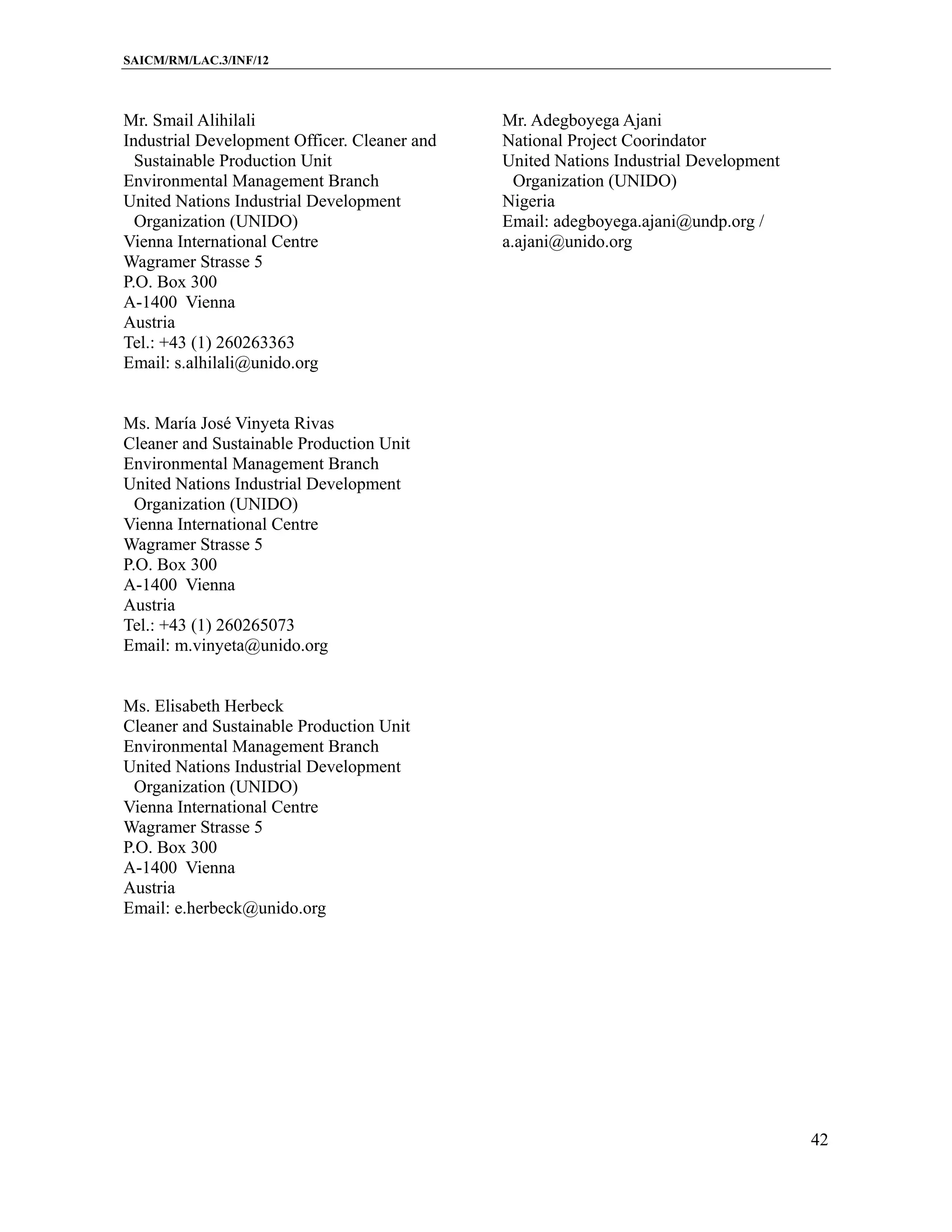 SAICM/RM/LAC.3/INF/12



Mr. Smail Alihilali                           Mr. Adegboyega Ajani
Industrial Development Officer. Cleaner and   National Project Coorindator
  Sustainable Production Unit                 United Nations Industrial Development
Environmental Management Branch                 Organization (UNIDO)
United Nations Industrial Development         Nigeria
  Organization (UNIDO)                        Email: adegboyega.ajani@undp.org /
Vienna International Centre                   a.ajani@unido.org
Wagramer Strasse 5
P.O. Box 300
A-1400 Vienna
Austria
Tel.: +43 (1) 260263363
Email: s.alhilali@unido.org


Ms. María José Vinyeta Rivas
Cleaner and Sustainable Production Unit
Environmental Management Branch
United Nations Industrial Development
  Organization (UNIDO)
Vienna International Centre
Wagramer Strasse 5
P.O. Box 300
A-1400 Vienna
Austria
Tel.: +43 (1) 260265073
Email: m.vinyeta@unido.org


Ms. Elisabeth Herbeck
Cleaner and Sustainable Production Unit
Environmental Management Branch
United Nations Industrial Development
  Organization (UNIDO)
Vienna International Centre
Wagramer Strasse 5
P.O. Box 300
A-1400 Vienna
Austria
Email: e.herbeck@unido.org




                                                                                      42
 