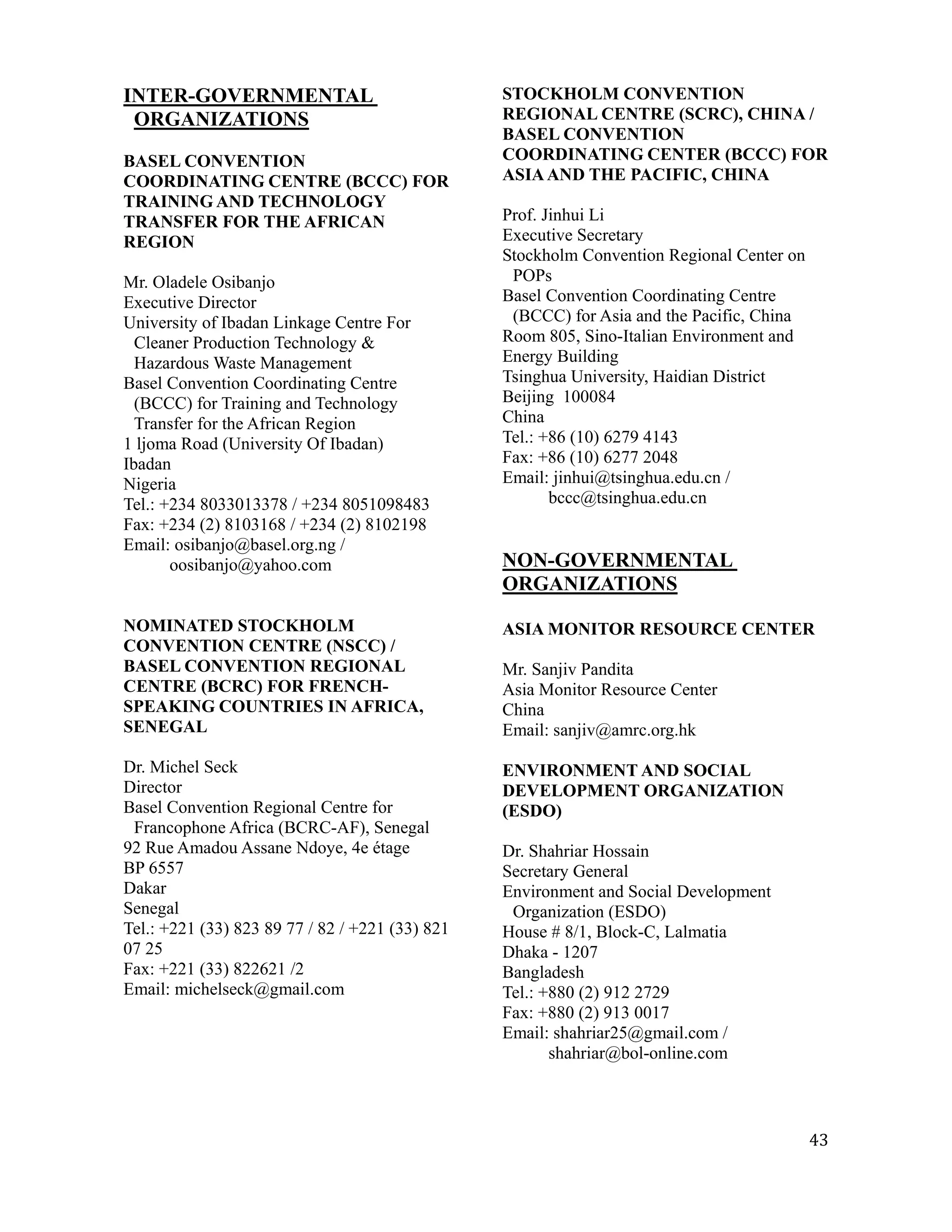 INTER-GOVERNMENTAL                               STOCKHOLM CONVENTION
 ORGANIZATIONS                                   REGIONAL CENTRE (SCRC), CHINA /
                                                 BASEL CONVENTION
BASEL CONVENTION                                 COORDINATING CENTER (BCCC) FOR
COORDINATING CENTRE (BCCC) FOR                   ASIA AND THE PACIFIC, CHINA
TRAINING AND TECHNOLOGY
TRANSFER FOR THE AFRICAN                         Prof. Jinhui Li
REGION                                           Executive Secretary
                                                 Stockholm Convention Regional Center on
Mr. Oladele Osibanjo                              POPs
Executive Director                               Basel Convention Coordinating Centre
University of Ibadan Linkage Centre For           (BCCC) for Asia and the Pacific, China
  Cleaner Production Technology &                Room 805, Sino-Italian Environment and
  Hazardous Waste Management                     Energy Building
Basel Convention Coordinating Centre             Tsinghua University, Haidian District
  (BCCC) for Training and Technology             Beijing 100084
  Transfer for the African Region                China
1 ljoma Road (University Of Ibadan)              Tel.: +86 (10) 6279 4143
Ibadan                                           Fax: +86 (10) 6277 2048
Nigeria                                          Email: jinhui@tsinghua.edu.cn /
Tel.: +234 8033013378 / +234 8051098483                 bccc@tsinghua.edu.cn
Fax: +234 (2) 8103168 / +234 (2) 8102198
Email: osibanjo@basel.org.ng /
       oosibanjo@yahoo.com                       NON-GOVERNMENTAL
                                                 ORGANIZATIONS

NOMINATED STOCKHOLM                              ASIA MONITOR RESOURCE CENTER
CONVENTION CENTRE (NSCC) /
BASEL CONVENTION REGIONAL                        Mr. Sanjiv Pandita
CENTRE (BCRC) FOR FRENCH-                        Asia Monitor Resource Center
SPEAKING COUNTRIES IN AFRICA,                    China
SENEGAL                                          Email: sanjiv@amrc.org.hk

Dr. Michel Seck                                  ENVIRONMENT AND SOCIAL
Director                                         DEVELOPMENT ORGANIZATION
Basel Convention Regional Centre for             (ESDO)
 Francophone Africa (BCRC-AF), Senegal
92 Rue Amadou Assane Ndoye, 4e étage             Dr. Shahriar Hossain
BP 6557                                          Secretary General
Dakar                                            Environment and Social Development
Senegal                                           Organization (ESDO)
Tel.: +221 (33) 823 89 77 / 82 / +221 (33) 821   House # 8/1, Block-C, Lalmatia
07 25                                            Dhaka - 1207
Fax: +221 (33) 822621 /2                         Bangladesh
Email: michelseck@gmail.com                      Tel.: +880 (2) 912 2729
                                                 Fax: +880 (2) 913 0017
                                                 Email: shahriar25@gmail.com /
                                                        shahriar@bol-online.com



                                                                                           43
 