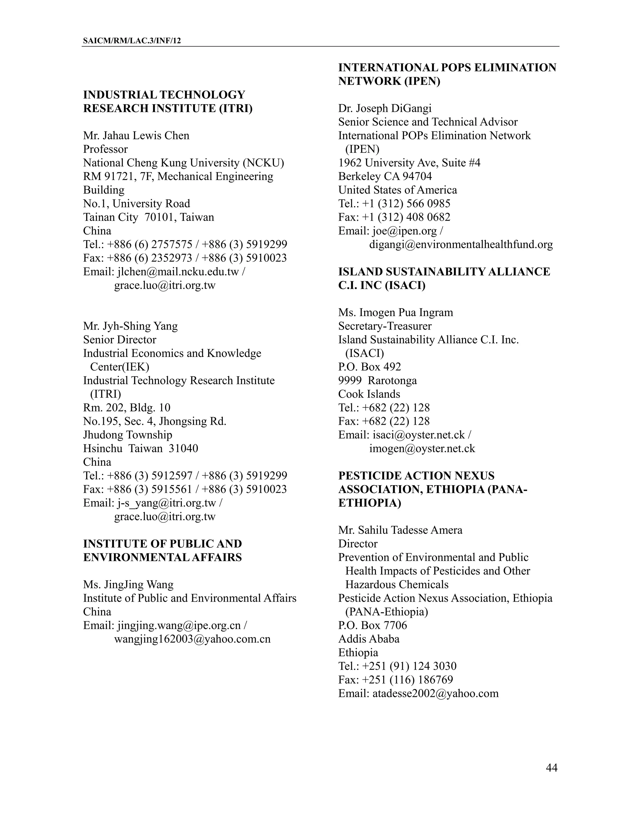 SAICM/RM/LAC.3/INF/12


                                                INTERNATIONAL POPS ELIMINATION
                                                NETWORK (IPEN)
INDUSTRIAL TECHNOLOGY
RESEARCH INSTITUTE (ITRI)                       Dr. Joseph DiGangi
                                                Senior Science and Technical Advisor
Mr. Jahau Lewis Chen                            International POPs Elimination Network
Professor                                         (IPEN)
National Cheng Kung University (NCKU)           1962 University Ave, Suite #4
RM 91721, 7F, Mechanical Engineering            Berkeley CA 94704
Building                                        United States of America
No.1, University Road                           Tel.: +1 (312) 566 0985
Tainan City 70101, Taiwan                       Fax: +1 (312) 408 0682
China                                           Email: joe@ipen.org /
Tel.: +886 (6) 2757575 / +886 (3) 5919299              digangi@environmentalhealthfund.org
Fax: +886 (6) 2352973 / +886 (3) 5910023
Email: jlchen@mail.ncku.edu.tw /                ISLAND SUSTAINABILITY ALLIANCE
       grace.luo@itri.org.tw                    C.I. INC (ISACI)

                                                Ms. Imogen Pua Ingram
Mr. Jyh-Shing Yang                              Secretary-Treasurer
Senior Director                                 Island Sustainability Alliance C.I. Inc.
Industrial Economics and Knowledge                (ISACI)
  Center(IEK)                                   P.O. Box 492
Industrial Technology Research Institute        9999 Rarotonga
  (ITRI)                                        Cook Islands
Rm. 202, Bldg. 10                               Tel.: +682 (22) 128
No.195, Sec. 4, Jhongsing Rd.                   Fax: +682 (22) 128
Jhudong Township                                Email: isaci@oyster.net.ck /
Hsinchu Taiwan 31040                                   imogen@oyster.net.ck
China
Tel.: +886 (3) 5912597 / +886 (3) 5919299       PESTICIDE ACTION NEXUS
Fax: +886 (3) 5915561 / +886 (3) 5910023        ASSOCIATION, ETHIOPIA (PANA-
Email: j-s_yang@itri.org.tw /                   ETHIOPIA)
       grace.luo@itri.org.tw
                                                Mr. Sahilu Tadesse Amera
INSTITUTE OF PUBLIC AND                         Director
ENVIRONMENTAL AFFAIRS                           Prevention of Environmental and Public
                                                  Health Impacts of Pesticides and Other
Ms. JingJing Wang                                 Hazardous Chemicals
Institute of Public and Environmental Affairs   Pesticide Action Nexus Association, Ethiopia
China                                             (PANA-Ethiopia)
Email: jingjing.wang@ipe.org.cn /               P.O. Box 7706
       wangjing162003@yahoo.com.cn              Addis Ababa
                                                Ethiopia
                                                Tel.: +251 (91) 124 3030
                                                Fax: +251 (116) 186769
                                                Email: atadesse2002@yahoo.com




                                                                                           44
 