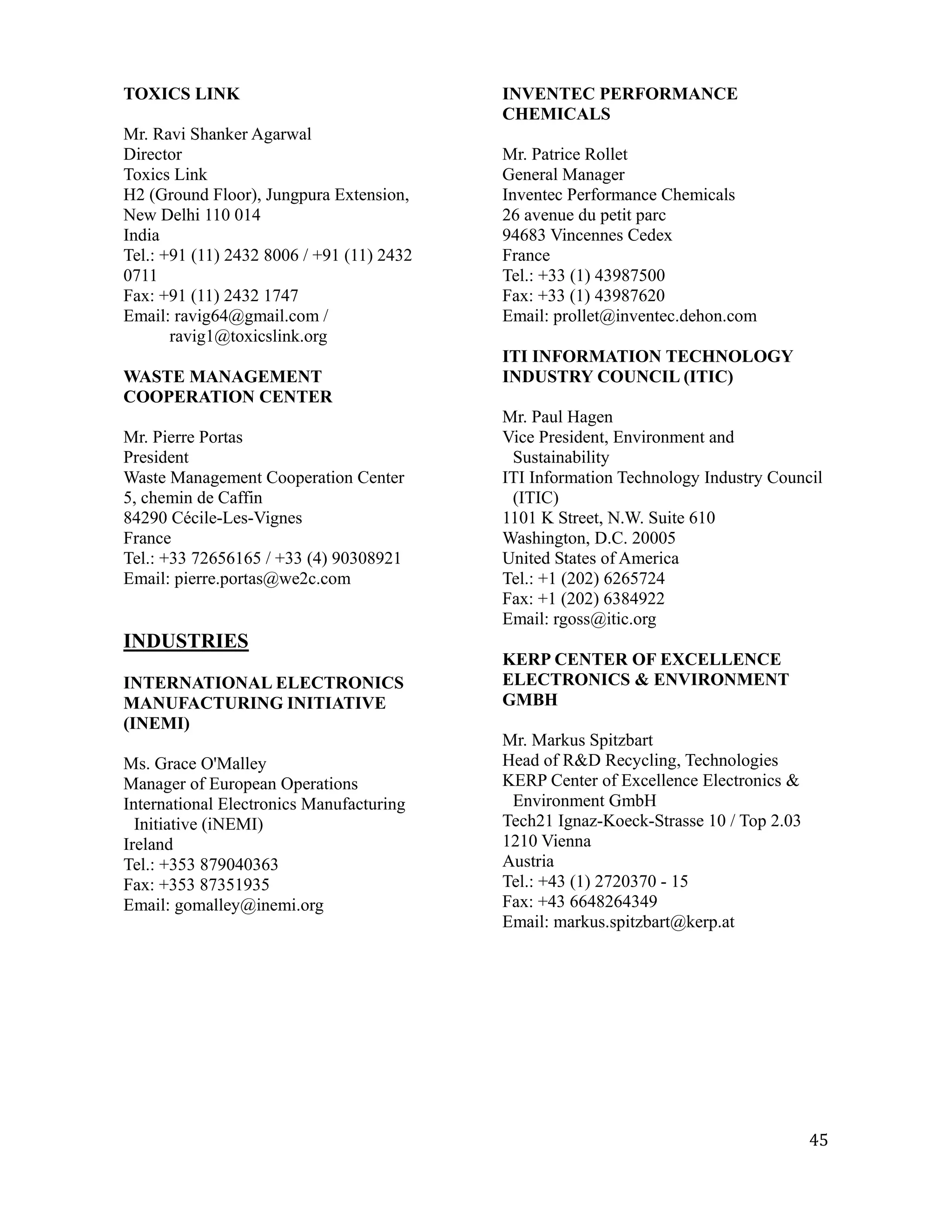 TOXICS LINK                                INVENTEC PERFORMANCE
                                           CHEMICALS
Mr. Ravi Shanker Agarwal
Director                                   Mr. Patrice Rollet
Toxics Link                                General Manager
H2 (Ground Floor), Jungpura Extension,     Inventec Performance Chemicals
New Delhi 110 014                          26 avenue du petit parc
India                                      94683 Vincennes Cedex
Tel.: +91 (11) 2432 8006 / +91 (11) 2432   France
0711                                       Tel.: +33 (1) 43987500
Fax: +91 (11) 2432 1747                    Fax: +33 (1) 43987620
Email: ravig64@gmail.com /                 Email: prollet@inventec.dehon.com
       ravig1@toxicslink.org
                                           ITI INFORMATION TECHNOLOGY
WASTE MANAGEMENT                           INDUSTRY COUNCIL (ITIC)
COOPERATION CENTER
                                           Mr. Paul Hagen
Mr. Pierre Portas                          Vice President, Environment and
President                                   Sustainability
Waste Management Cooperation Center        ITI Information Technology Industry Council
5, chemin de Caffin                         (ITIC)
84290 Cécile-Les-Vignes                    1101 K Street, N.W. Suite 610
France                                     Washington, D.C. 20005
Tel.: +33 72656165 / +33 (4) 90308921      United States of America
Email: pierre.portas@we2c.com              Tel.: +1 (202) 6265724
                                           Fax: +1 (202) 6384922
                                           Email: rgoss@itic.org
INDUSTRIES
                                           KERP CENTER OF EXCELLENCE
INTERNATIONAL ELECTRONICS                  ELECTRONICS & ENVIRONMENT
MANUFACTURING INITIATIVE                   GMBH
(INEMI)
                                           Mr. Markus Spitzbart
Ms. Grace O'Malley                         Head of R&D Recycling, Technologies
Manager of European Operations             KERP Center of Excellence Electronics &
International Electronics Manufacturing     Environment GmbH
  Initiative (iNEMI)                       Tech21 Ignaz-Koeck-Strasse 10 / Top 2.03
Ireland                                    1210 Vienna
Tel.: +353 879040363                       Austria
Fax: +353 87351935                         Tel.: +43 (1) 2720370 - 15
Email: gomalley@inemi.org                  Fax: +43 6648264349
                                           Email: markus.spitzbart@kerp.at




                                                                                      45
 