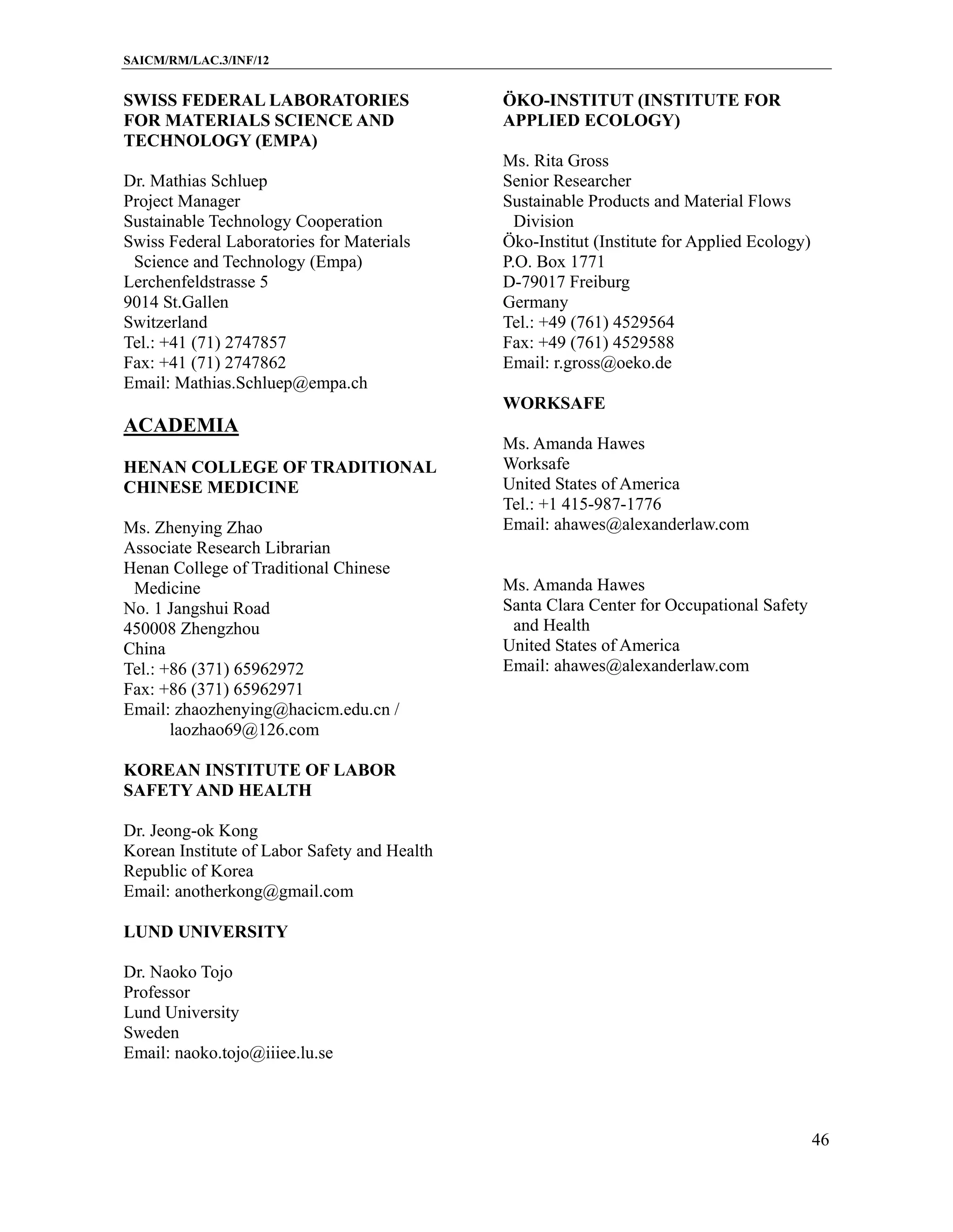 SAICM/RM/LAC.3/INF/12


SWISS FEDERAL LABORATORIES                    ÖKO-INSTITUT (INSTITUTE FOR
FOR MATERIALS SCIENCE AND                     APPLIED ECOLOGY)
TECHNOLOGY (EMPA)
                                              Ms. Rita Gross
Dr. Mathias Schluep                           Senior Researcher
Project Manager                               Sustainable Products and Material Flows
Sustainable Technology Cooperation              Division
Swiss Federal Laboratories for Materials      Öko-Institut (Institute for Applied Ecology)
 Science and Technology (Empa)                P.O. Box 1771
Lerchenfeldstrasse 5                          D-79017 Freiburg
9014 St.Gallen                                Germany
Switzerland                                   Tel.: +49 (761) 4529564
Tel.: +41 (71) 2747857                        Fax: +49 (761) 4529588
Fax: +41 (71) 2747862                         Email: r.gross@oeko.de
Email: Mathias.Schluep@empa.ch
                                              WORKSAFE
ACADEMIA
                                              Ms. Amanda Hawes
HENAN COLLEGE OF TRADITIONAL                  Worksafe
CHINESE MEDICINE                              United States of America
                                              Tel.: +1 415-987-1776
Ms. Zhenying Zhao                             Email: ahawes@alexanderlaw.com
Associate Research Librarian
Henan College of Traditional Chinese
 Medicine                                     Ms. Amanda Hawes
No. 1 Jangshui Road                           Santa Clara Center for Occupational Safety
450008 Zhengzhou                               and Health
China                                         United States of America
Tel.: +86 (371) 65962972                      Email: ahawes@alexanderlaw.com
Fax: +86 (371) 65962971
Email: zhaozhenying@hacicm.edu.cn /
       laozhao69@126.com

KOREAN INSTITUTE OF LABOR
SAFETY AND HEALTH

Dr. Jeong-ok Kong
Korean Institute of Labor Safety and Health
Republic of Korea
Email: anotherkong@gmail.com

LUND UNIVERSITY

Dr. Naoko Tojo
Professor
Lund University
Sweden
Email: naoko.tojo@iiiee.lu.se



                                                                                             46
 