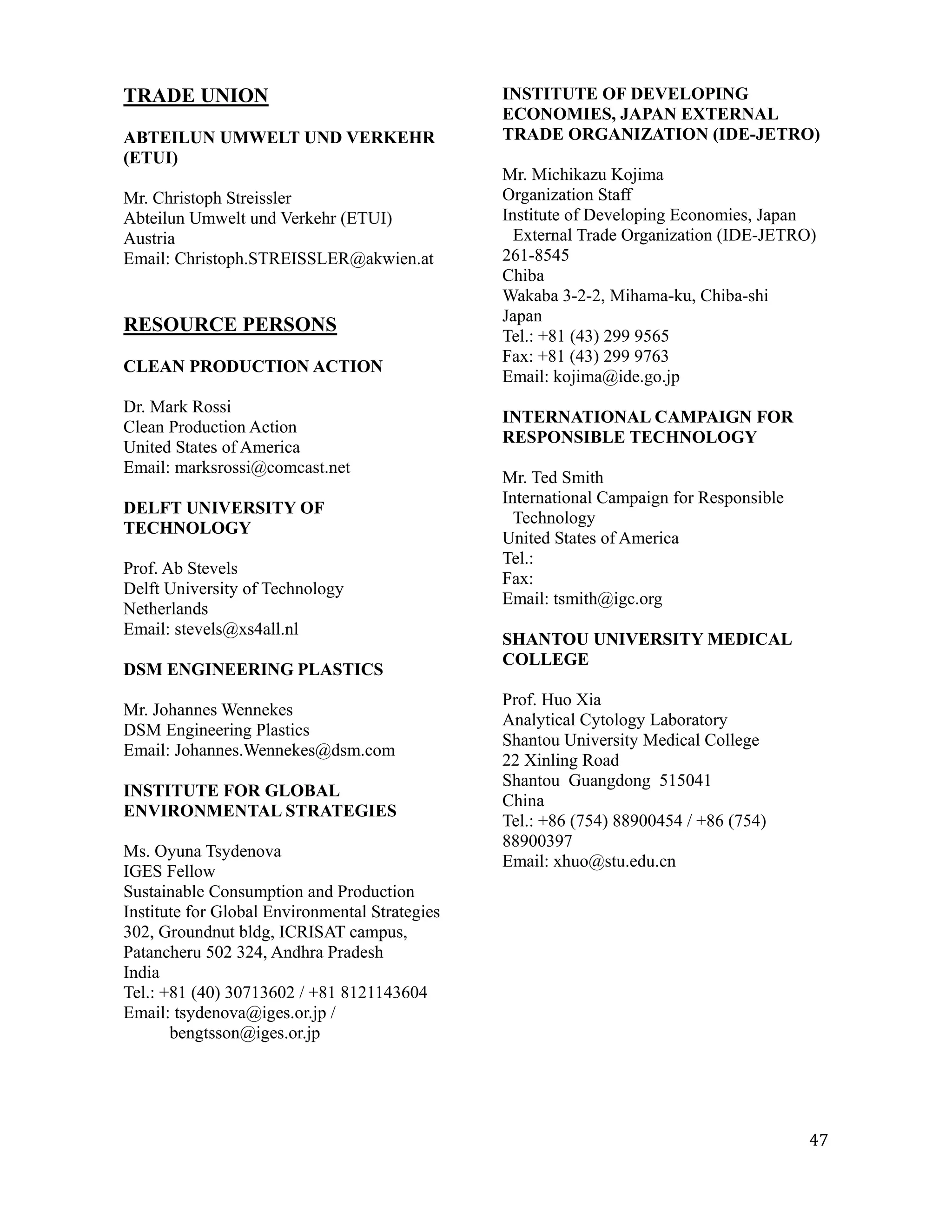 TRADE UNION                                     INSTITUTE OF DEVELOPING
                                                ECONOMIES, JAPAN EXTERNAL
ABTEILUN UMWELT UND VERKEHR                     TRADE ORGANIZATION (IDE-JETRO)
(ETUI)
                                                Mr. Michikazu Kojima
Mr. Christoph Streissler                        Organization Staff
Abteilun Umwelt und Verkehr (ETUI)              Institute of Developing Economies, Japan
Austria                                           External Trade Organization (IDE-JETRO)
Email: Christoph.STREISSLER@akwien.at           261-8545
                                                Chiba
                                                Wakaba 3-2-2, Mihama-ku, Chiba-shi
                                                Japan
RESOURCE PERSONS
                                                Tel.: +81 (43) 299 9565
                                                Fax: +81 (43) 299 9763
CLEAN PRODUCTION ACTION
                                                Email: kojima@ide.go.jp
Dr. Mark Rossi
                                                INTERNATIONAL CAMPAIGN FOR
Clean Production Action
                                                RESPONSIBLE TECHNOLOGY
United States of America
Email: marksrossi@comcast.net
                                                Mr. Ted Smith
                                                International Campaign for Responsible
DELFT UNIVERSITY OF
                                                  Technology
TECHNOLOGY
                                                United States of America
                                                Tel.:
Prof. Ab Stevels
                                                Fax:
Delft University of Technology
                                                Email: tsmith@igc.org
Netherlands
Email: stevels@xs4all.nl
                                                SHANTOU UNIVERSITY MEDICAL
                                                COLLEGE
DSM ENGINEERING PLASTICS
                                                Prof. Huo Xia
Mr. Johannes Wennekes
                                                Analytical Cytology Laboratory
DSM Engineering Plastics
                                                Shantou University Medical College
Email: Johannes.Wennekes@dsm.com
                                                22 Xinling Road
                                                Shantou Guangdong 515041
INSTITUTE FOR GLOBAL
                                                China
ENVIRONMENTAL STRATEGIES
                                                Tel.: +86 (754) 88900454 / +86 (754)
                                                88900397
Ms. Oyuna Tsydenova
                                                Email: xhuo@stu.edu.cn
IGES Fellow
Sustainable Consumption and Production
Institute for Global Environmental Strategies
302, Groundnut bldg, ICRISAT campus,
Patancheru 502 324, Andhra Pradesh
India
Tel.: +81 (40) 30713602 / +81 8121143604
Email: tsydenova@iges.or.jp /
       bengtsson@iges.or.jp




                                                                                         47
 