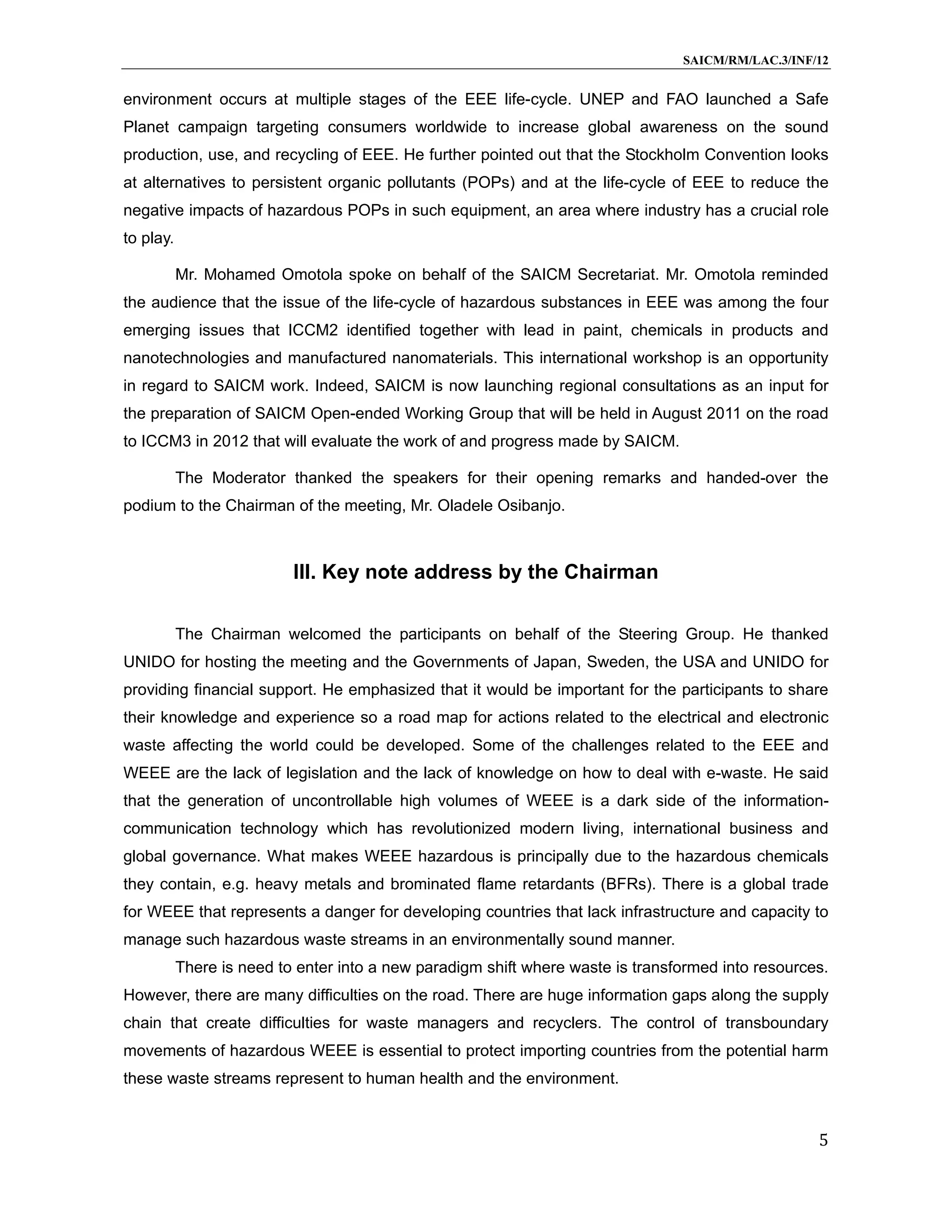 SAICM/RM/LAC.3/INF/12


environment occurs at multiple stages of the EEE life-cycle. UNEP and FAO launched a Safe
Planet campaign targeting consumers worldwide to increase global awareness on the sound
production, use, and recycling of EEE. He further pointed out that the Stockholm Convention looks
at alternatives to persistent organic pollutants (POPs) and at the life-cycle of EEE to reduce the
negative impacts of hazardous POPs in such equipment, an area where industry has a crucial role
to play.

           Mr. Mohamed Omotola spoke on behalf of the SAICM Secretariat. Mr. Omotola reminded
the audience that the issue of the life-cycle of hazardous substances in EEE was among the four
emerging issues that ICCM2 identified together with lead in paint, chemicals in products and
nanotechnologies and manufactured nanomaterials. This international workshop is an opportunity
in regard to SAICM work. Indeed, SAICM is now launching regional consultations as an input for
the preparation of SAICM Open-ended Working Group that will be held in August 2011 on the road
to ICCM3 in 2012 that will evaluate the work of and progress made by SAICM.

           The Moderator thanked the speakers for their opening remarks and handed-over the
podium to the Chairman of the meeting, Mr. Oladele Osibanjo.



                           III. Key note address by the Chairman

           The Chairman welcomed the participants on behalf of the Steering Group. He thanked
UNIDO for hosting the meeting and the Governments of Japan, Sweden, the USA and UNIDO for
providing financial support. He emphasized that it would be important for the participants to share
their knowledge and experience so a road map for actions related to the electrical and electronic
waste affecting the world could be developed. Some of the challenges related to the EEE and
WEEE are the lack of legislation and the lack of knowledge on how to deal with e-waste. He said
that the generation of uncontrollable high volumes of WEEE is a dark side of the information-
communication technology which has revolutionized modern living, international business and
global governance. What makes WEEE hazardous is principally due to the hazardous chemicals
they contain, e.g. heavy metals and brominated flame retardants (BFRs). There is a global trade
for WEEE that represents a danger for developing countries that lack infrastructure and capacity to
manage such hazardous waste streams in an environmentally sound manner.
           There is need to enter into a new paradigm shift where waste is transformed into resources.
However, there are many difficulties on the road. There are huge information gaps along the supply
chain that create difficulties for waste managers and recyclers. The control of transboundary
movements of hazardous WEEE is essential to protect importing countries from the potential harm
these waste streams represent to human health and the environment.


                                                                                                    5
 