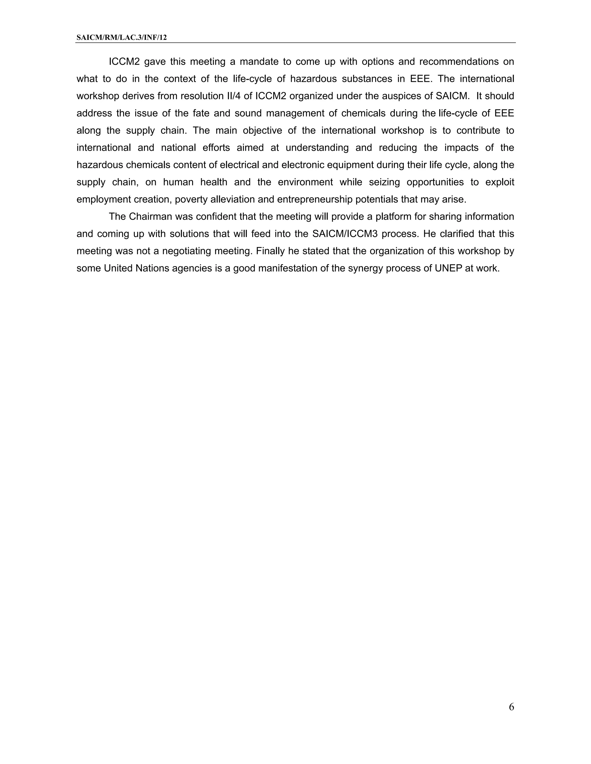 SAICM/RM/LAC.3/INF/12


       ICCM2 gave this meeting a mandate to come up with options and recommendations on
what to do in the context of the life-cycle of hazardous substances in EEE. The international
workshop derives from resolution II/4 of ICCM2 organized under the auspices of SAICM. It should
address the issue of the fate and sound management of chemicals during the life-cycle of EEE
along the supply chain. The main objective of the international workshop is to contribute to
international and national efforts aimed at understanding and reducing the impacts of the
hazardous chemicals content of electrical and electronic equipment during their life cycle, along the
supply chain, on human health and the environment while seizing opportunities to exploit
employment creation, poverty alleviation and entrepreneurship potentials that may arise.
       The Chairman was confident that the meeting will provide a platform for sharing information
and coming up with solutions that will feed into the SAICM/ICCM3 process. He clarified that this
meeting was not a negotiating meeting. Finally he stated that the organization of this workshop by
some United Nations agencies is a good manifestation of the synergy process of UNEP at work.




                                                                                                   6
 