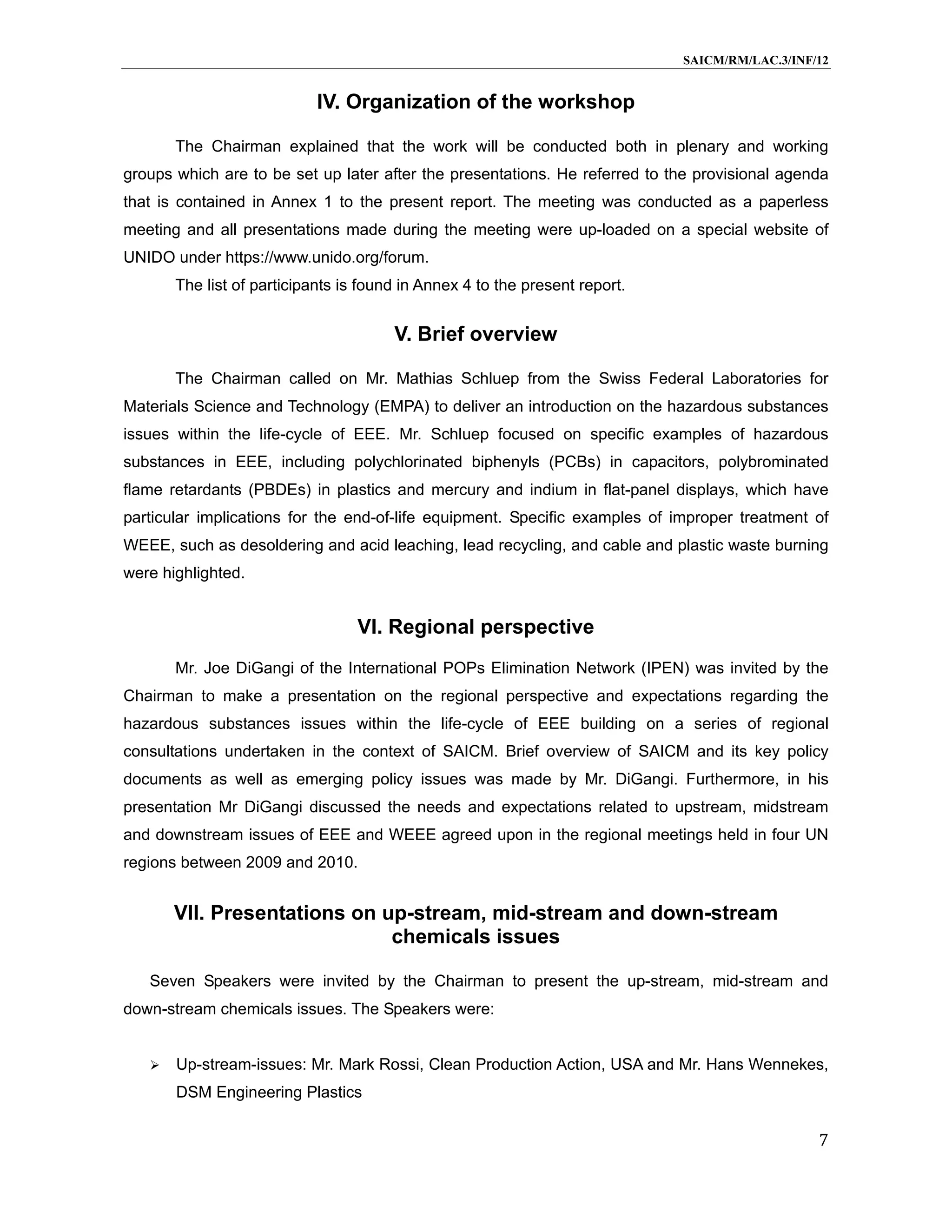 SAICM/RM/LAC.3/INF/12


                            IV. Organization of the workshop

       The Chairman explained that the work will be conducted both in plenary and working
groups which are to be set up later after the presentations. He referred to the provisional agenda
that is contained in Annex 1 to the present report. The meeting was conducted as a paperless
meeting and all presentations made during the meeting were up-loaded on a special website of
UNIDO under https://www.unido.org/forum.
       The list of participants is found in Annex 4 to the present report.


                                       V. Brief overview

       The Chairman called on Mr. Mathias Schluep from the Swiss Federal Laboratories for
Materials Science and Technology (EMPA) to deliver an introduction on the hazardous substances
issues within the life-cycle of EEE. Mr. Schluep focused on specific examples of hazardous
substances in EEE, including polychlorinated biphenyls (PCBs) in capacitors, polybrominated
flame retardants (PBDEs) in plastics and mercury and indium in flat-panel displays, which have
particular implications for the end-of-life equipment. Specific examples of improper treatment of
WEEE, such as desoldering and acid leaching, lead recycling, and cable and plastic waste burning
were highlighted.


                                  VI. Regional perspective
       Mr. Joe DiGangi of the International POPs Elimination Network (IPEN) was invited by the
Chairman to make a presentation on the regional perspective and expectations regarding the
hazardous substances issues within the life-cycle of EEE building on a series of regional
consultations undertaken in the context of SAICM. Brief overview of SAICM and its key policy
documents as well as emerging policy issues was made by Mr. DiGangi. Furthermore, in his
presentation Mr DiGangi discussed the needs and expectations related to upstream, midstream
and downstream issues of EEE and WEEE agreed upon in the regional meetings held in four UN
regions between 2009 and 2010.


       VII. Presentations on up-stream, mid-stream and down-stream
                              chemicals issues

   Seven Speakers were invited by the Chairman to present the up-stream, mid-stream and
down-stream chemicals issues. The Speakers were:


      Up-stream-issues: Mr. Mark Rossi, Clean Production Action, USA and Mr. Hans Wennekes,
       DSM Engineering Plastics

                                                                                                7
 