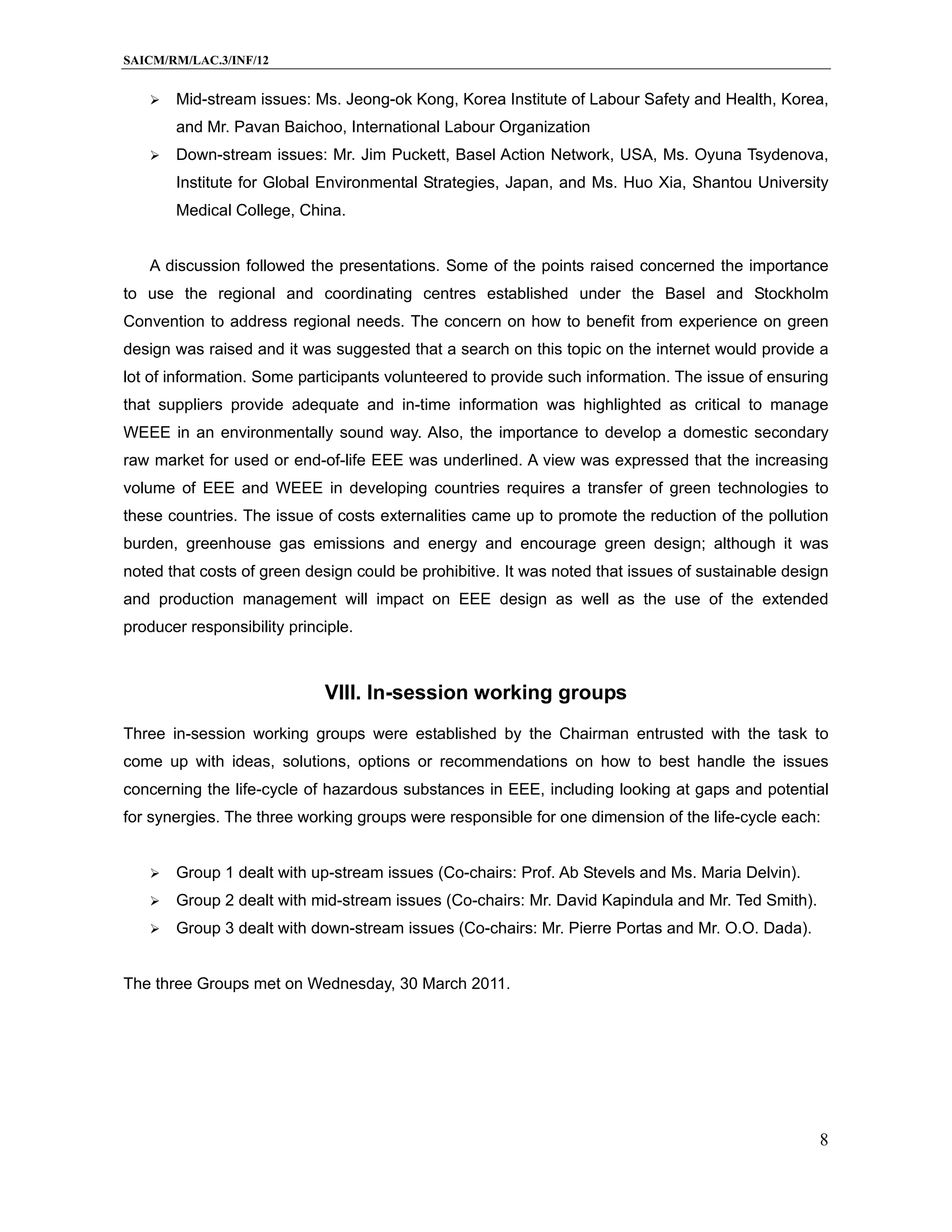 SAICM/RM/LAC.3/INF/12


      Mid-stream issues: Ms. Jeong-ok Kong, Korea Institute of Labour Safety and Health, Korea,
       and Mr. Pavan Baichoo, International Labour Organization
      Down-stream issues: Mr. Jim Puckett, Basel Action Network, USA, Ms. Oyuna Tsydenova,
       Institute for Global Environmental Strategies, Japan, and Ms. Huo Xia, Shantou University
       Medical College, China.


   A discussion followed the presentations. Some of the points raised concerned the importance
to use the regional and coordinating centres established under the Basel and Stockholm
Convention to address regional needs. The concern on how to benefit from experience on green
design was raised and it was suggested that a search on this topic on the internet would provide a
lot of information. Some participants volunteered to provide such information. The issue of ensuring
that suppliers provide adequate and in-time information was highlighted as critical to manage
WEEE in an environmentally sound way. Also, the importance to develop a domestic secondary
raw market for used or end-of-life EEE was underlined. A view was expressed that the increasing
volume of EEE and WEEE in developing countries requires a transfer of green technologies to
these countries. The issue of costs externalities came up to promote the reduction of the pollution
burden, greenhouse gas emissions and energy and encourage green design; although it was
noted that costs of green design could be prohibitive. It was noted that issues of sustainable design
and production management will impact on EEE design as well as the use of the extended
producer responsibility principle.



                             VIII. In-session working groups
Three in-session working groups were established by the Chairman entrusted with the task to
come up with ideas, solutions, options or recommendations on how to best handle the issues
concerning the life-cycle of hazardous substances in EEE, including looking at gaps and potential
for synergies. The three working groups were responsible for one dimension of the life-cycle each:


      Group 1 dealt with up-stream issues (Co-chairs: Prof. Ab Stevels and Ms. Maria Delvin).
      Group 2 dealt with mid-stream issues (Co-chairs: Mr. David Kapindula and Mr. Ted Smith).
      Group 3 dealt with down-stream issues (Co-chairs: Mr. Pierre Portas and Mr. O.O. Dada).


The three Groups met on Wednesday, 30 March 2011.




                                                                                                   8
 