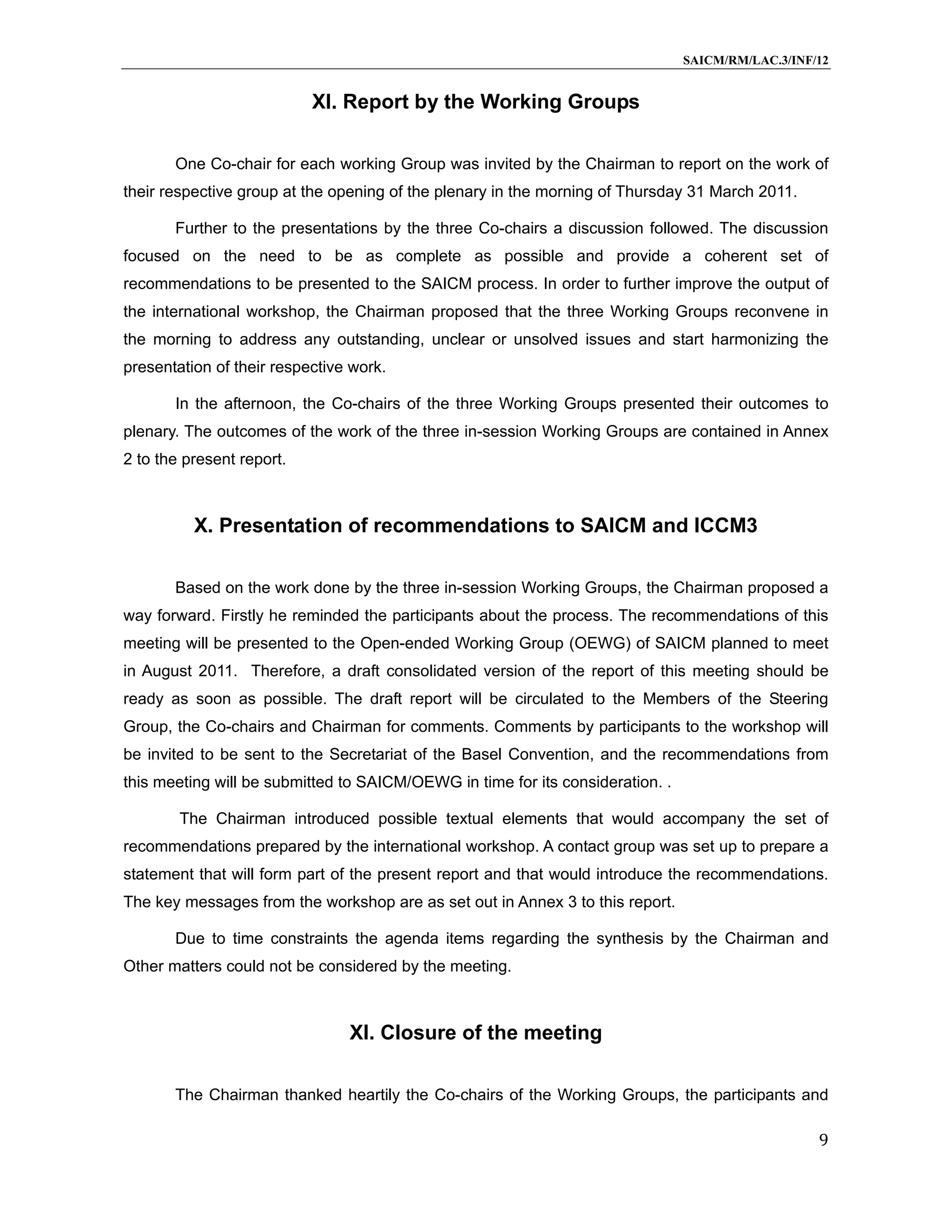 SAICM/RM/LAC.3/INF/12


                           XI. Report by the Working Groups

       One Co-chair for each working Group was invited by the Chairman to report on the work of
their respective group at the opening of the plenary in the morning of Thursday 31 March 2011.

       Further to the presentations by the three Co-chairs a discussion followed. The discussion
focused on the need to be as complete as possible and provide a coherent set of
recommendations to be presented to the SAICM process. In order to further improve the output of
the international workshop, the Chairman proposed that the three Working Groups reconvene in
the morning to address any outstanding, unclear or unsolved issues and start harmonizing the
presentation of their respective work.

       In the afternoon, the Co-chairs of the three Working Groups presented their outcomes to
plenary. The outcomes of the work of the three in-session Working Groups are contained in Annex
2 to the present report.



          X. Presentation of recommendations to SAICM and ICCM3

       Based on the work done by the three in-session Working Groups, the Chairman proposed a
way forward. Firstly he reminded the participants about the process. The recommendations of this
meeting will be presented to the Open-ended Working Group (OEWG) of SAICM planned to meet
in August 2011. Therefore, a draft consolidated version of the report of this meeting should be
ready as soon as possible. The draft report will be circulated to the Members of the Steering
Group, the Co-chairs and Chairman for comments. Comments by participants to the workshop will
be invited to be sent to the Secretariat of the Basel Convention, and the recommendations from
this meeting will be submitted to SAICM/OEWG in time for its consideration. .

        The Chairman introduced possible textual elements that would accompany the set of
recommendations prepared by the international workshop. A contact group was set up to prepare a
statement that will form part of the present report and that would introduce the recommendations.
The key messages from the workshop are as set out in Annex 3 to this report.

       Due to time constraints the agenda items regarding the synthesis by the Chairman and
Other matters could not be considered by the meeting.



                                XI. Closure of the meeting

       The Chairman thanked heartily the Co-chairs of the Working Groups, the participants and

                                                                                                   9
 