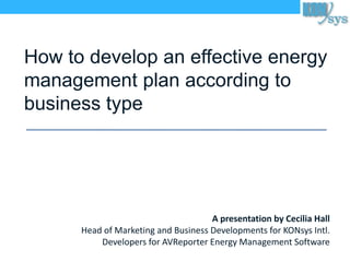 How to develop an effective energy
management plan according to
business type
A presentation by Cecilia Hall
Head of Marketing and Business Developments for KONsys Intl.
Developers for AVReporter Energy Management Software
 