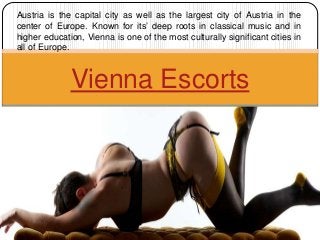 Vienna Escorts
Austria is the capital city as well as the largest city of Austria in the
center of Europe. Known for its’ deep roots in classical music and in
higher education, Vienna is one of the most culturally significant cities in
all of Europe.
 