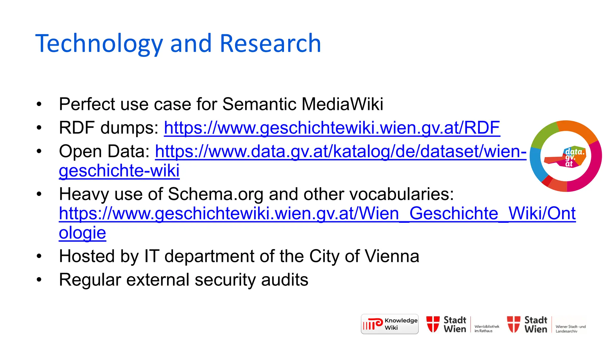 • Perfect use case for Semantic MediaWiki
• RDF dumps: https://www.geschichtewiki.wien.gv.at/RDF
• Open Data: https://www.data.gv.at/katalog/de/dataset/wien-
geschichte-wiki
• Heavy use of Schema.org and other vocabularies:
https://www.geschichtewiki.wien.gv.at/Wien_Geschichte_Wiki/Ont
ologie
• Hosted by IT department of the City of Vienna
• Regular external security audits
Technology and Research
 