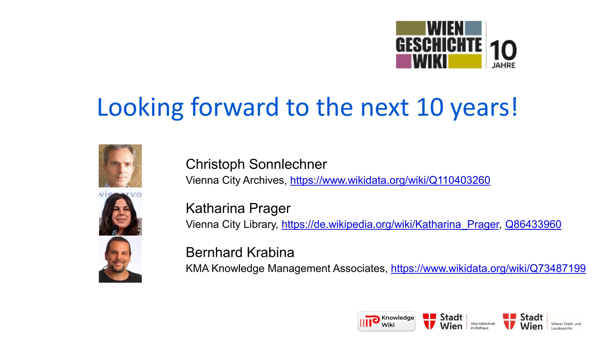 Looking forward to the next 10 years!
Christoph Sonnlechner
Vienna City Archives, https://www.wikidata.org/wiki/Q110403260
Katharina Prager
Vienna City Library, https://de.wikipedia.org/wiki/Katharina_Prager, Q86433960
Bernhard Krabina
KMA Knowledge Management Associates, https://www.wikidata.org/wiki/Q73487199
 