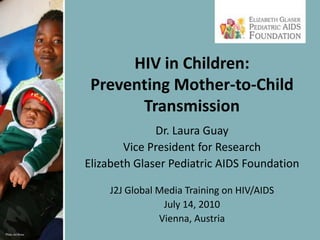 HIV in Children: Preventing Mother-to-Child Transmission Dr. Laura Guay Vice President for Research Elizabeth Glaser Pediatric AIDS Foundation J2J Global Media Training on HIV/AIDS July 14, 2010 Vienna, Austria 