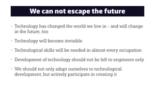 We can not escape the future
• Technology has changed the world we live in - and will change
in the future, too
• Technology will become invisible
• Technological skills will be needed in almost every occupation
• Development of technology should not be left to engineers only
• We should not only adapt ourselves to technological
development, but actively participate in creating it
 
