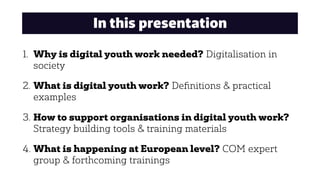 In this presentation
1. Why is digital youth work needed? Digitalisation in
society
2. What is digital youth work? Deﬁnitions & practical
examples
3. How to support organisations in digital youth work?
Strategy building tools & training materials
4. What is happening at European level? COM expert
group & forthcoming trainings
 